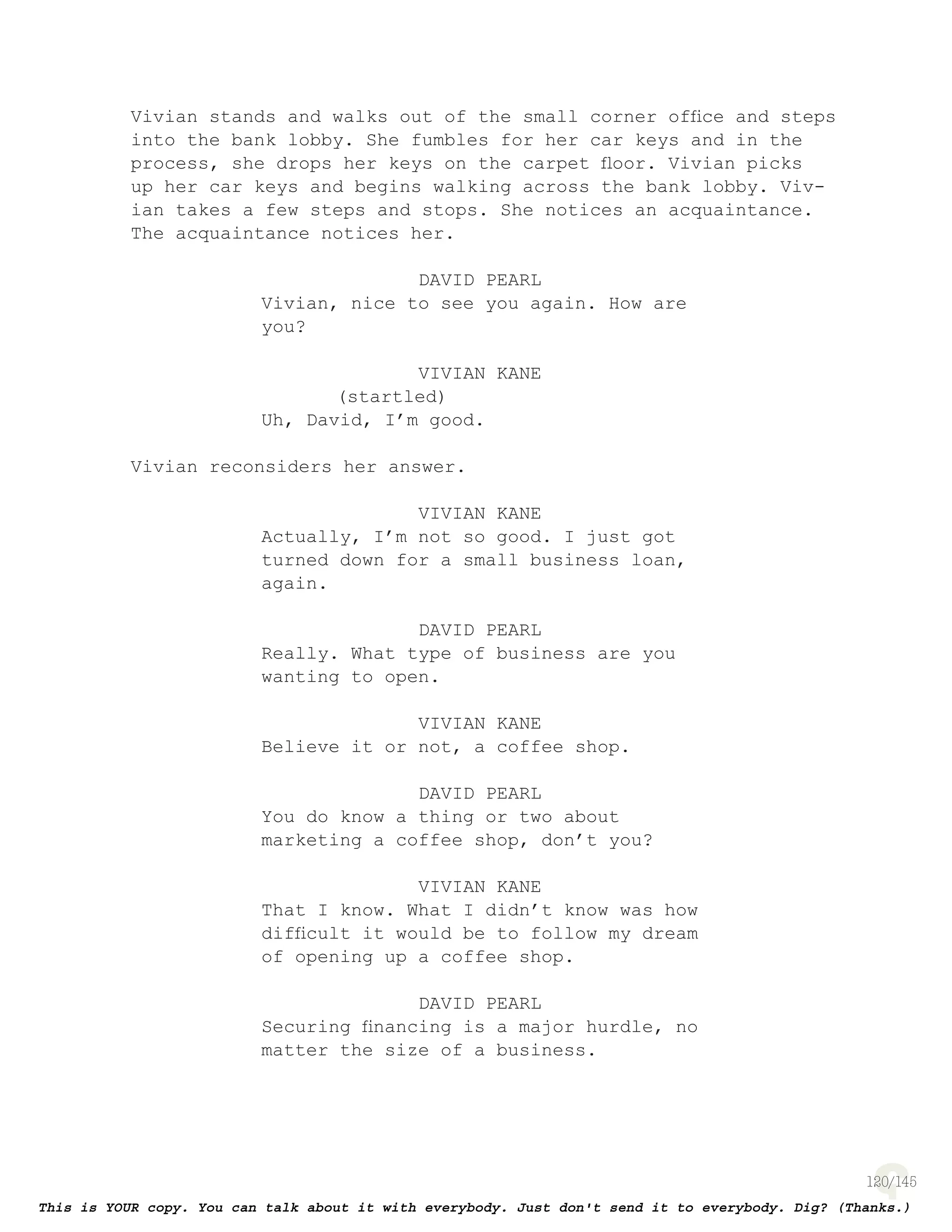 120
Vivian stands and walks out of the small corner ofﬁce and steps
into the bank lobby. She fumbles for her car keys and in the
process, she drops her keys on the carpet ﬂoor. Vivian picks
up her car keys and begins walking across the bank lobby. Viv-
ian takes a few steps and stops. She notices an acquaintance.
The acquaintance notices her.
DAVID PEARL
Vivian, nice to see you again. How are
you?
VIVIAN KANE
(startled)
Uh, David, I’m good.
Vivian reconsiders her answer.
VIVIAN KANE
Actually, I’m not so good. I just got
turned down for a small business loan,
again.
DAVID PEARL
Really. What type of business are you
wanting to open.
VIVIAN KANE
Believe it or not, a coffee shop.
DAVID PEARL
You do know a thing or two about
marketing a coffee shop, don’t you?
VIVIAN KANE
That I know. What I didn’t know was how
difﬁcult it would be to follow my dream
of opening up a coffee shop.
DAVID PEARL
Securing ﬁnancing is a major hurdle, no
matter the size of a business.
 