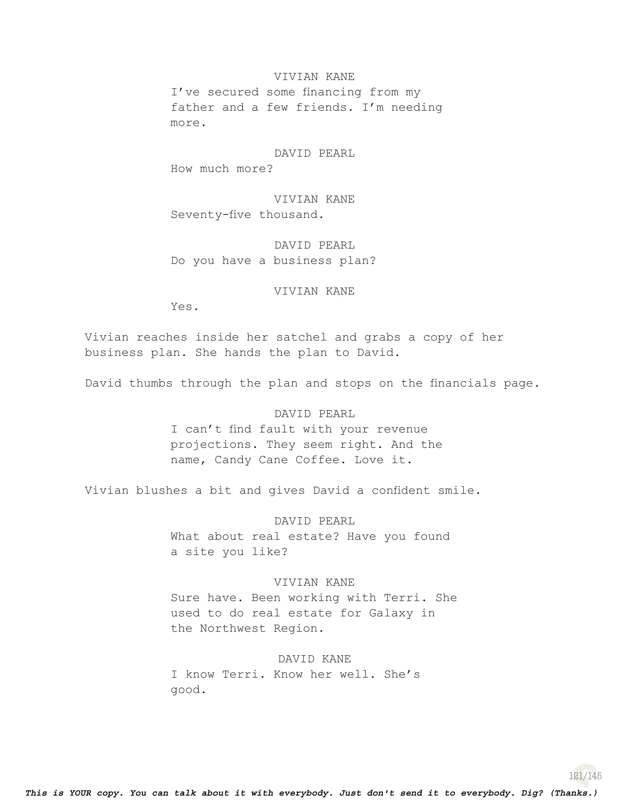 121
VIVIAN KANE
I’ve secured some ﬁnancing from my
father and a few friends. I’m needing
more.
DAVID PEARL
How much more?
VIVIAN KANE
Seventy-ﬁve thousand.
DAVID PEARL
Do you have a business plan?
VIVIAN KANE
Yes.
Vivian reaches inside her satchel and grabs a copy of her
business plan. She hands the plan to David.
David thumbs through the plan and stops on the ﬁnancials page.
DAVID PEARL
I can’t ﬁnd fault with your revenue
projections. They seem right. And the
name, Candy Cane Coffee. Love it.
Vivian blushes a bit and gives David a conﬁdent smile.
DAVID PEARL
What about real estate? Have you found
a site you like?
VIVIAN KANE
Sure have. Been working with Terri. She
used to do real estate for Galaxy in
the Northwest Region.
DAVID KANE
I know Terri. Know her well. She’s
good.
 