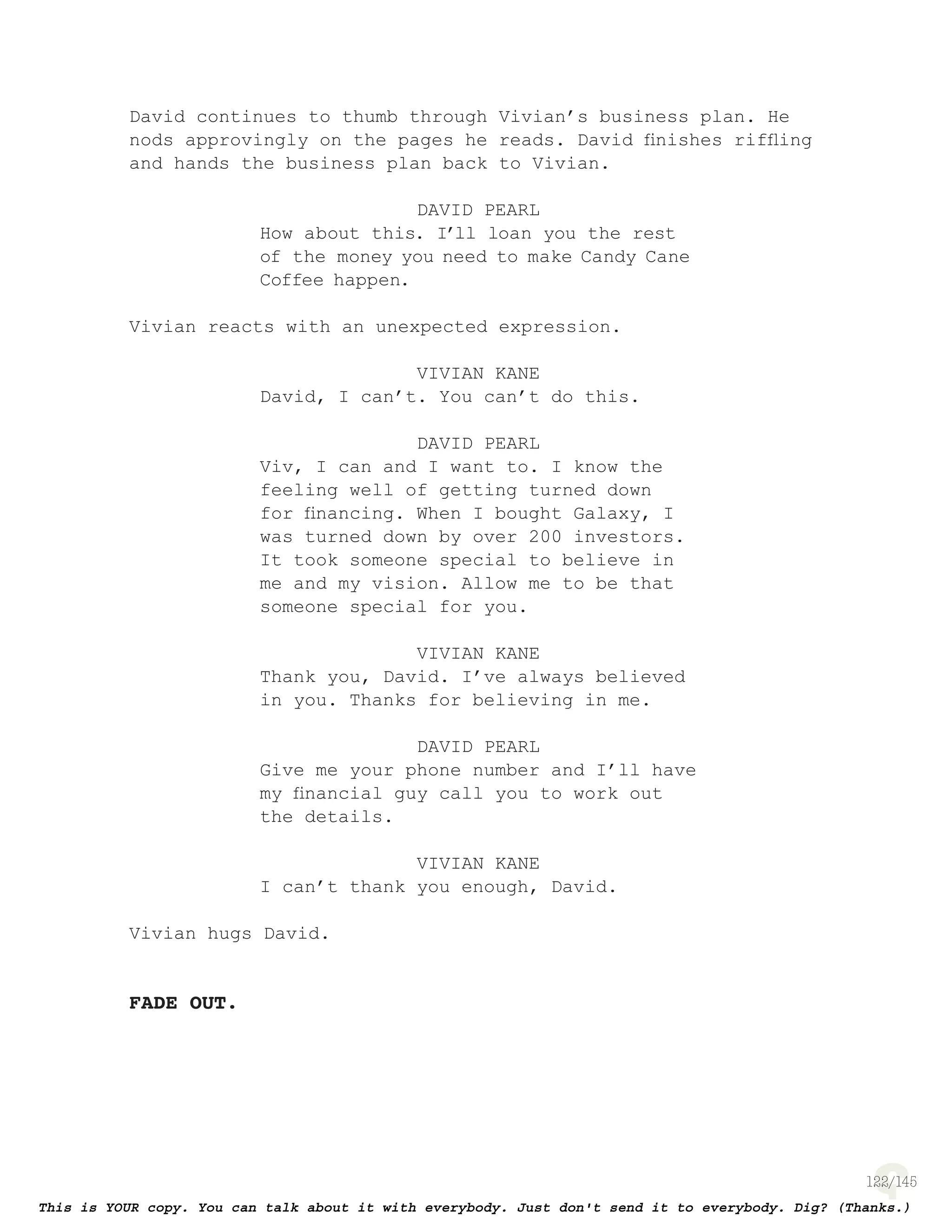 122
David continues to thumb through Vivian’s business plan. He
nods approvingly on the pages he reads. David ﬁnishes rifﬂing
and hands the business plan back to Vivian.
DAVID PEARL
How about this. I’ll loan you the rest
of the money you need to make Candy Cane
Coffee happen.
Vivian reacts with an unexpected expression.
VIVIAN KANE
David, I can’t. You can’t do this.
DAVID PEARL
Viv, I can and I want to. I know the
feeling well of getting turned down
for ﬁnancing. When I bought Galaxy, I
was turned down by over 200 investors.
It took someone special to believe in
me and my vision. Allow me to be that
someone special for you.
VIVIAN KANE
Thank you, David. I’ve always believed
in you. Thanks for believing in me.
DAVID PEARL
Give me your phone number and I’ll have
my ﬁnancial guy call you to work out
the details.
VIVIAN KANE
I can’t thank you enough, David.
Vivian hugs David.
FADE OUT.
 