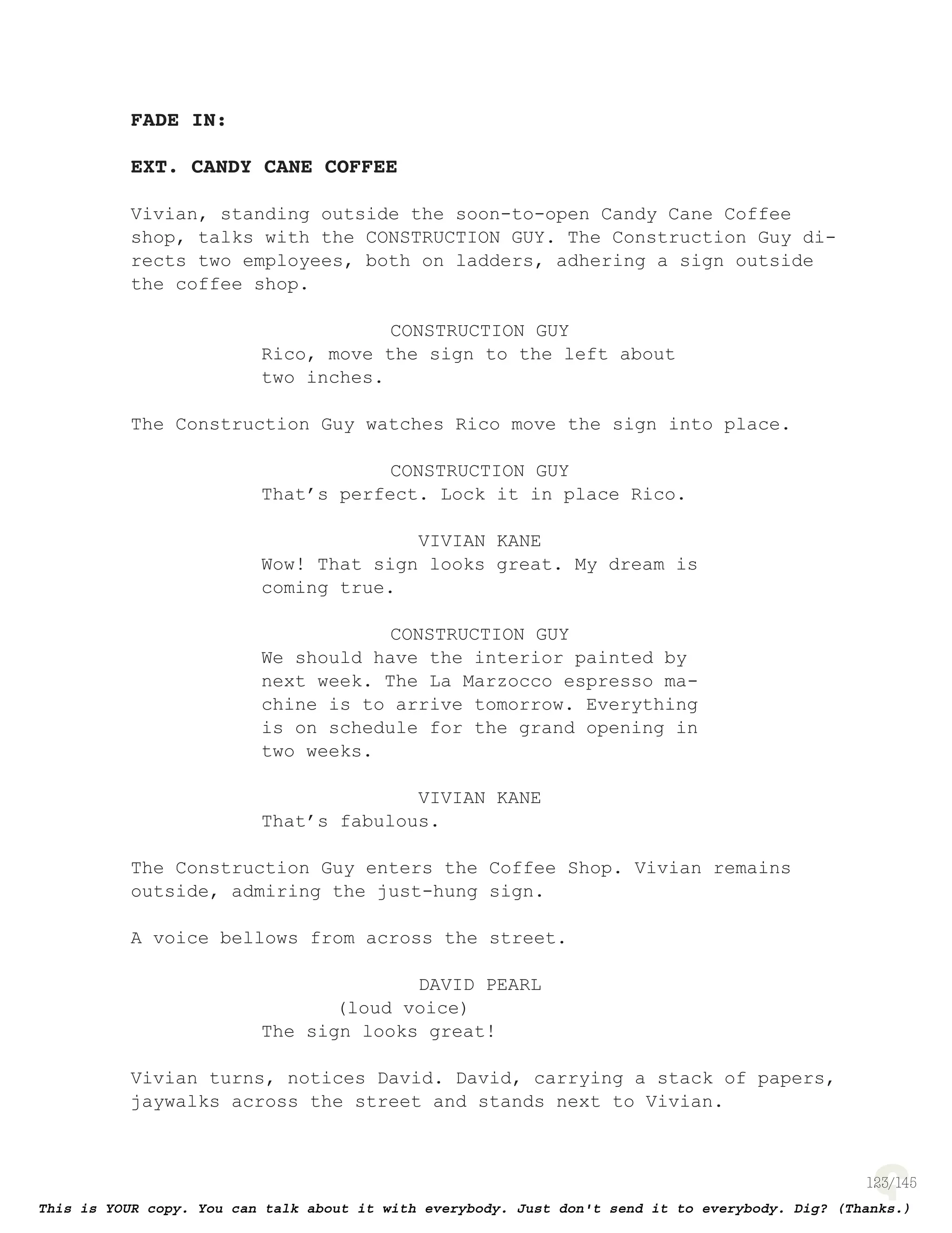 123
FADE IN:
EXT. CANDY CANE COFFEE
Vivian, standing outside the soon-to-open Candy Cane Coffee
shop, talks with the CONSTRUCTION GUY. The Construction Guy di-
rects two employees, both on ladders, adhering a sign outside
the coffee shop.
CONSTRUCTION GUY
Rico, move the sign to the left about
two inches.
The Construction Guy watches Rico move the sign into place.
CONSTRUCTION GUY
That’s perfect. Lock it in place Rico.
VIVIAN KANE
Wow! That sign looks great. My dream is
coming true.
CONSTRUCTION GUY
We should have the interior painted by
next week. The La Marzocco espresso ma-
chine is to arrive tomorrow. Everything
is on schedule for the grand opening in
two weeks.
VIVIAN KANE
That’s fabulous.
The Construction Guy enters the Coffee Shop. Vivian remains
outside, admiring the just-hung sign.
A voice bellows from across the street.
DAVID PEARL
(loud voice)
The sign looks great!
Vivian turns, notices David. David, carrying a stack of papers,
jaywalks across the street and stands next to Vivian.
 