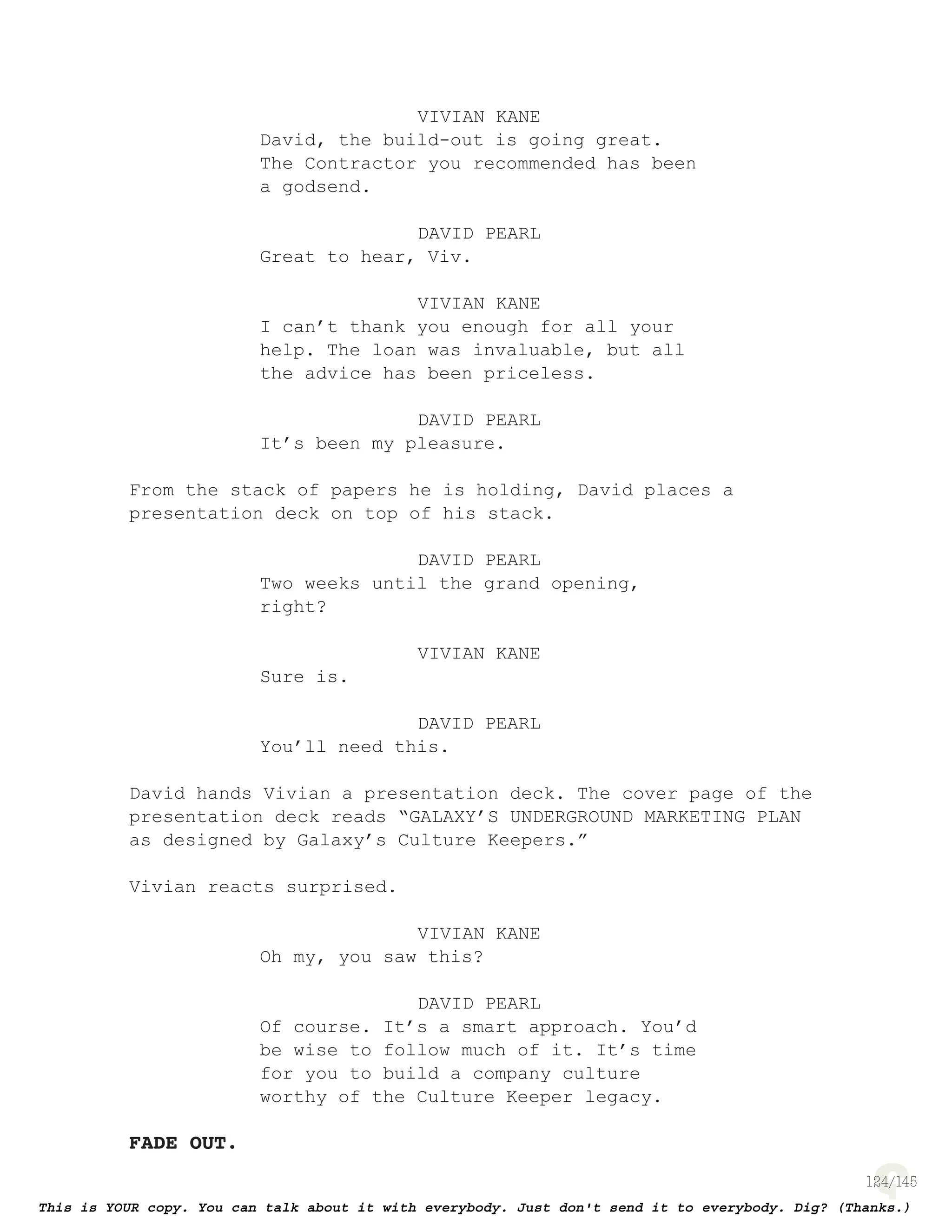 124
VIVIAN KANE
David, the build-out is going great.
The Contractor you recommended has been
a godsend.
DAVID PEARL
Great to hear, Viv.
VIVIAN KANE
I can’t thank you enough for all your
help. The loan was invaluable, but all
the advice has been priceless.
DAVID PEARL
It’s been my pleasure.
From the stack of papers he is holding, David places a
presentation deck on top of his stack.
DAVID PEARL
Two weeks until the grand opening,
right?
VIVIAN KANE
Sure is.
DAVID PEARL
You’ll need this.
David hands Vivian a presentation deck. The cover page of the
presentation deck reads “GALAXY’S UNDERGROUND MARKETING PLAN
as designed by Galaxy’s Culture Keepers.”
Vivian reacts surprised.
VIVIAN KANE
Oh my, you saw this?
DAVID PEARL
Of course. It’s a smart approach. You’d
be wise to follow much of it. It’s time
for you to build a company culture
worthy of the Culture Keeper legacy.
FADE OUT.
 
