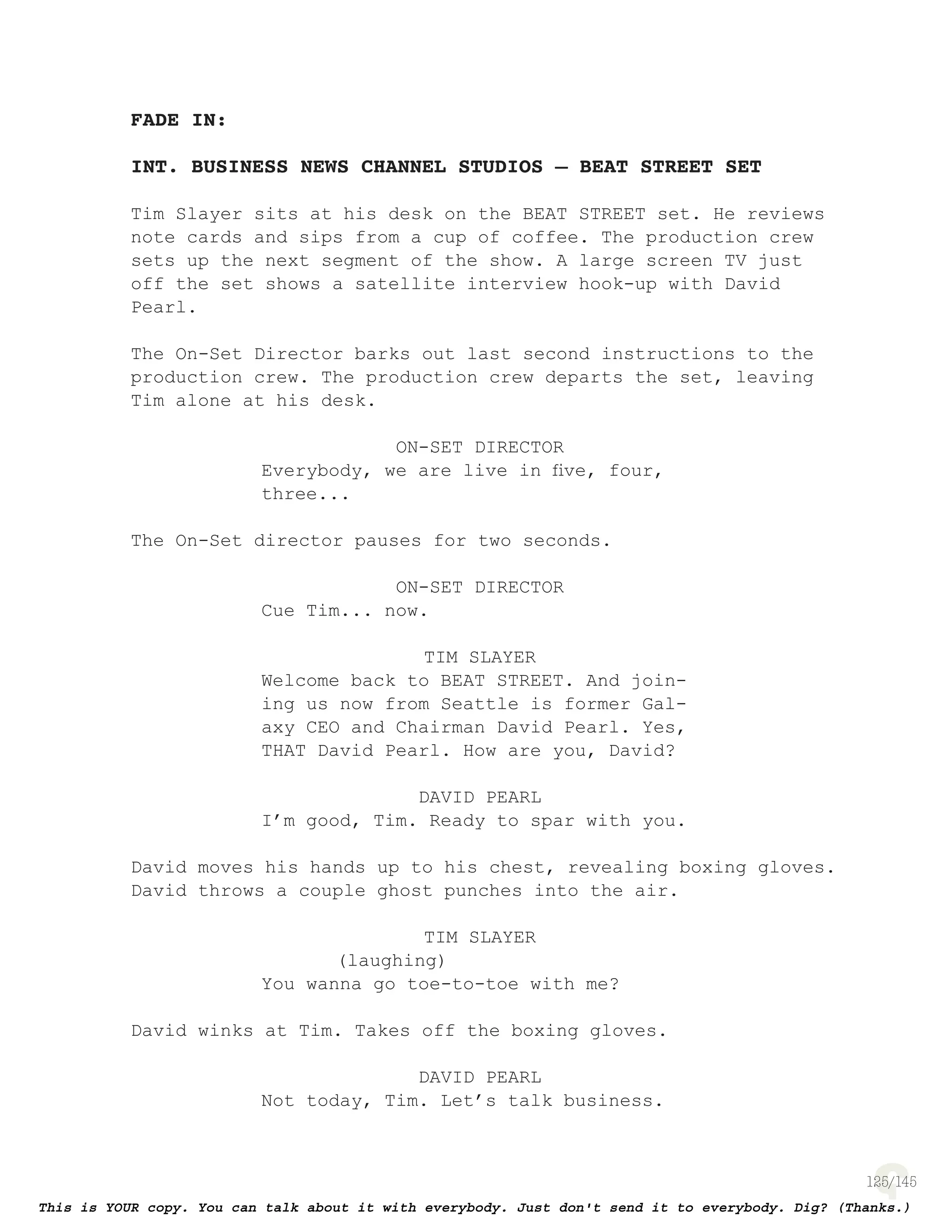125
FADE IN:
INT. BUSINESS NEWS CHANNEL STUDIOS – BEAT STREET SET
Tim Slayer sits at his desk on the BEAT STREET set. He reviews
note cards and sips from a cup of coffee. The production crew
sets up the next segment of the show. A large screen TV just
off the set shows a satellite interview hook-up with David
Pearl.
The On-Set Director barks out last second instructions to the
production crew. The production crew departs the set, leaving
Tim alone at his desk.
ON-SET DIRECTOR
Everybody, we are live in ﬁve, four,
three...
The On-Set director pauses for two seconds.
ON-SET DIRECTOR
Cue Tim... now.
TIM SLAYER
Welcome back to BEAT STREET. And join-
ing us now from Seattle is former Gal-
axy CEO and Chairman David Pearl. Yes,
THAT David Pearl. How are you, David?
DAVID PEARL
I’m good, Tim. Ready to spar with you.
David moves his hands up to his chest, revealing boxing gloves.
David throws a couple ghost punches into the air.
TIM SLAYER
(laughing)
You wanna go toe-to-toe with me?
David winks at Tim. Takes off the boxing gloves.
DAVID PEARL
Not today, Tim. Let’s talk business.
 