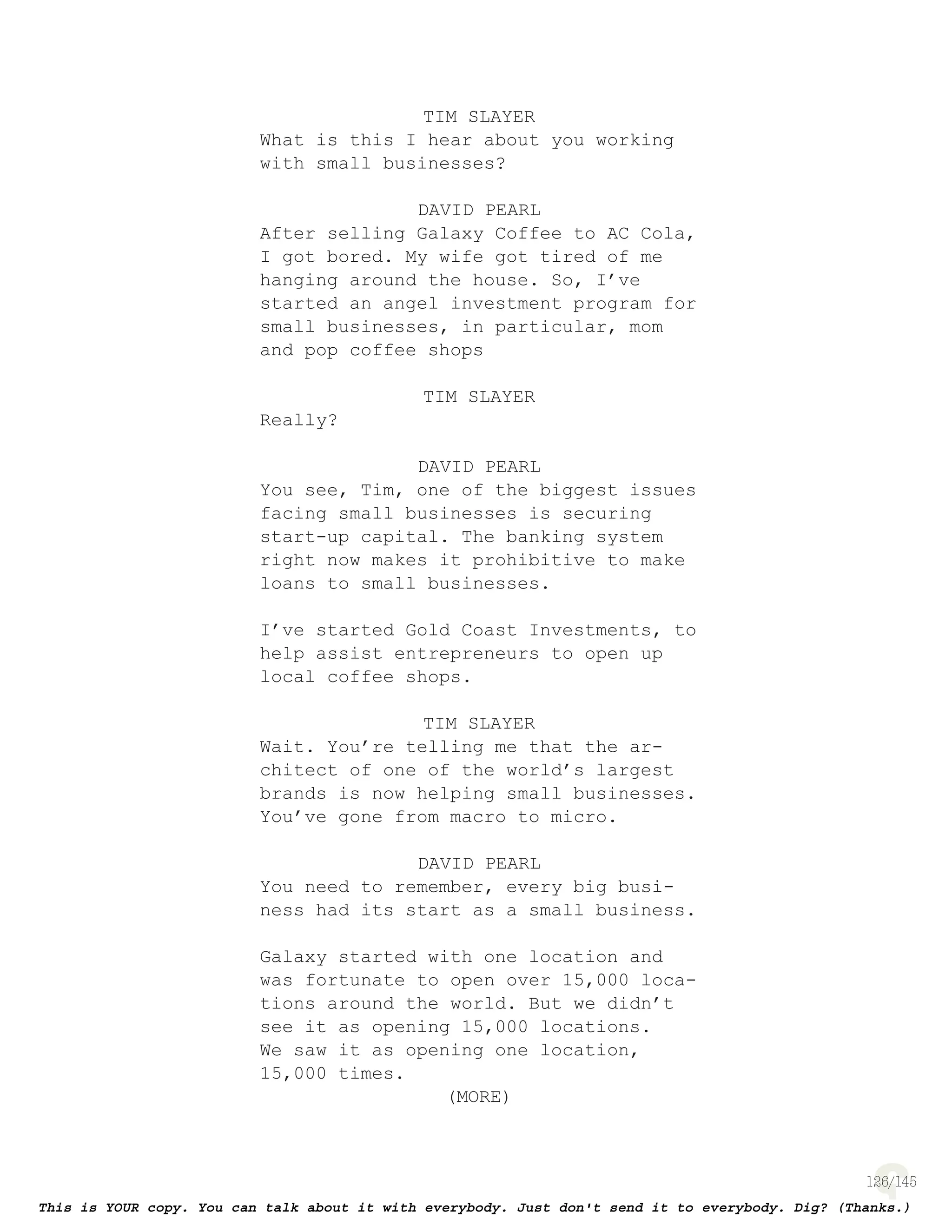 126
TIM SLAYER
What is this I hear about you working
with small businesses?
DAVID PEARL
After selling Galaxy Coffee to AC Cola,
I got bored. My wife got tired of me
hanging around the house. So, I’ve
started an angel investment program for
small businesses, in particular, mom
and pop coffee shops
TIM SLAYER
Really?
DAVID PEARL
You see, Tim, one of the biggest issues
facing small businesses is securing
start-up capital. The banking system
right now makes it prohibitive to make
loans to small businesses.
I’ve started Gold Coast Investments,
to help assist entrepreneurs to open
up local coffee shops.
TIM SLAYER
Wait. You’re telling me that the ar-
chitect of one of the world’s largest
brands is now helping small businesses.
You’ve gone from macro to micro.
DAVID PEARL
You need to remember, every big busi-
ness had its start as a small business.
Galaxy started with one location and
was fortunate to open over 15,000 loca-
tions around the world. But we didn’t
see it as opening 15,000 locations.
We saw it as opening one location,
15,000 times.
(MORE)
 