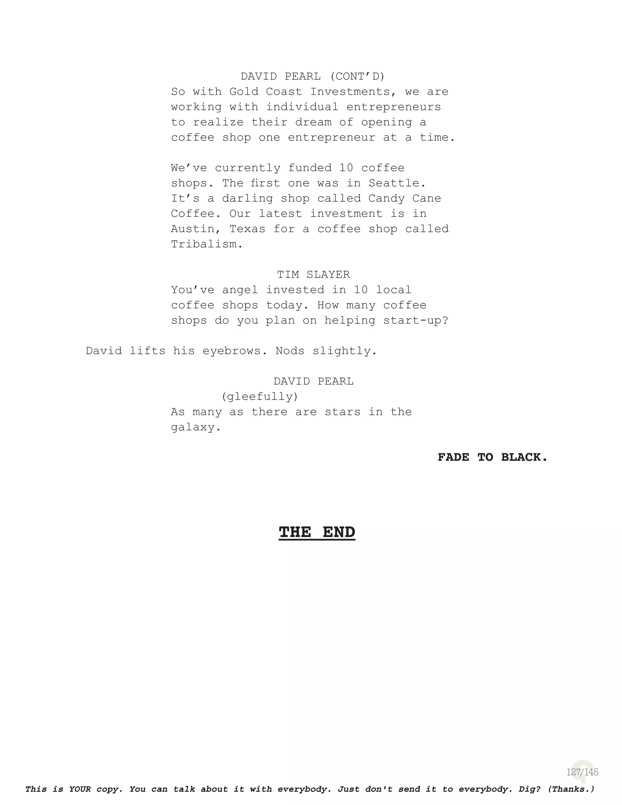 127
DAVID PEARL (CONT’D)
So with Gold Coast Investments, we are
working with individual entrepreneurs
to realize their dream of opening a
coffee shop one entrepreneur at a time.
We’ve currently funded 10 coffee
shops. The ﬁrst one was in Seattle.
It’s a darling shop called Candy Cane
Coffee. Our latest investment is in
Austin, Texas for a coffee shop called
Tribalism.
TIM SLAYER
You’ve angel invested in 10 local
coffee shops today. How many coffee
shops do you plan on helping start-up?
David lifts his eyebrows. Nods slightly.
DAVID PEARL
(gleefully)
As many as there are stars in the
galaxy.
FADE TO BLACK.
THE END
 