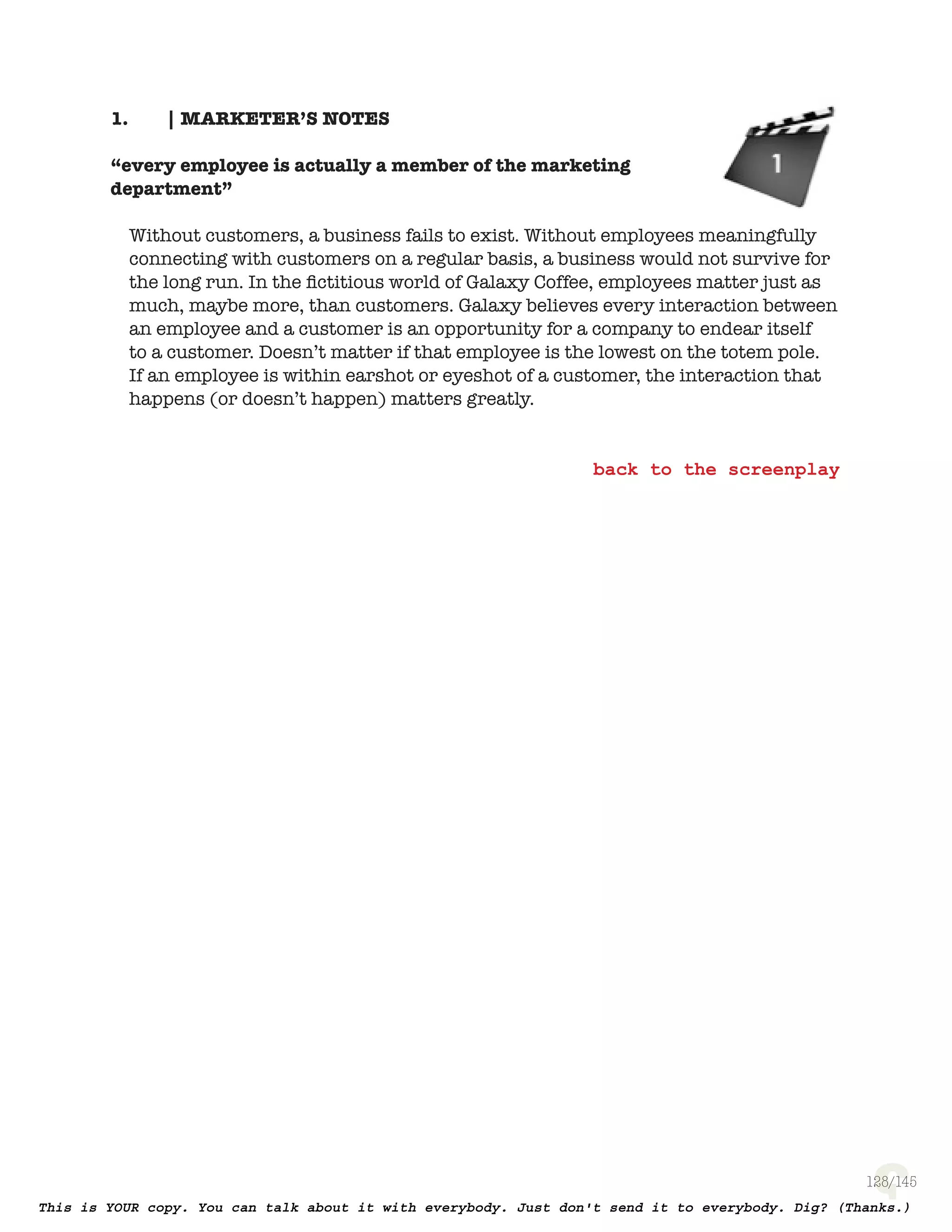128
1. | MARKETER’S NOTES
“every employee is actually a member of the marketing
department”
Without customers, a business fails to exist. Without employees meaningfully
connecting with customers on a regular basis, a business would not survive for
the long run. In the ﬁctitious world of Galaxy Coffee, employees matter just as
much, maybe more, than customers. Galaxy believes every interaction between
an employee and a customer is an opportunity for a company to endear itself
to a customer. Doesn’t matter if that employee is the lowest on the totem pole.
If an employee is within earshot or eyeshot of a customer, the interaction that
happens (or doesn’t happen) matters greatly.
 