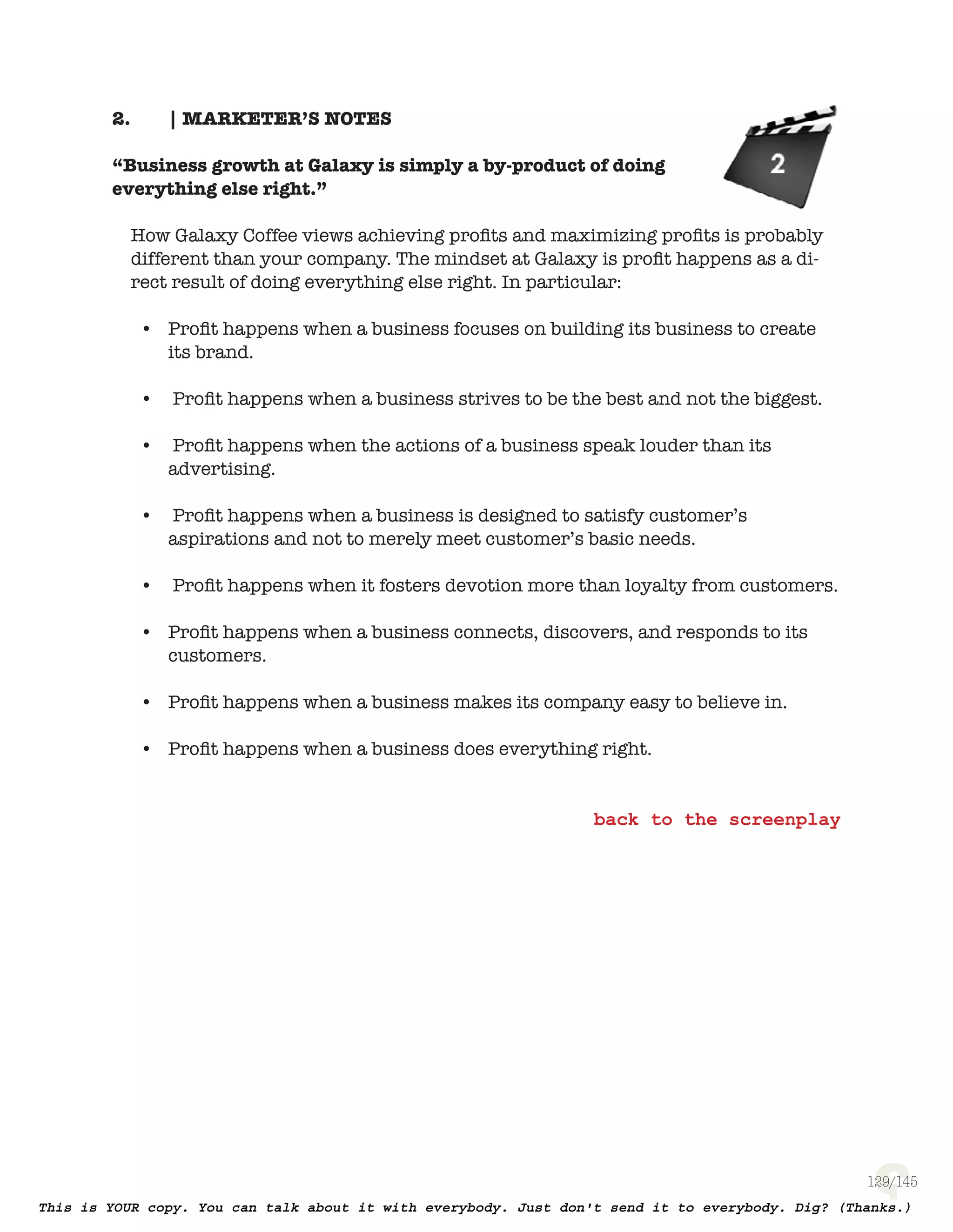 129
| MARKETER’S NOTES2.
“Business growth at Galaxy is simply a by-product of doing
everything else right.”
How Galaxy Coffee views achieving proﬁts and maximizing proﬁts is probably
different than your company. The mindset at Galaxy is proﬁt happens as a
direct result of doing everything else right. In particular:
Proﬁt happens when a business focuses on building its business to create•
its brand.
Proﬁt happens when a business strives to be the best and not the biggest.•
Proﬁt happens when the actions of a business speak louder than its•
advertising.
Proﬁt happens when a business is designed to satisfy customer’s•
aspirations and not to merely meet customer’s basic needs.
Proﬁt happens when it fosters devotion more than loyalty from customers.•
Proﬁt happens when a business connects, discovers, and responds to its•
customers.
Proﬁt happens when a business makes its company easy to believe in.•
Proﬁt happens when a business does everything right.•
 