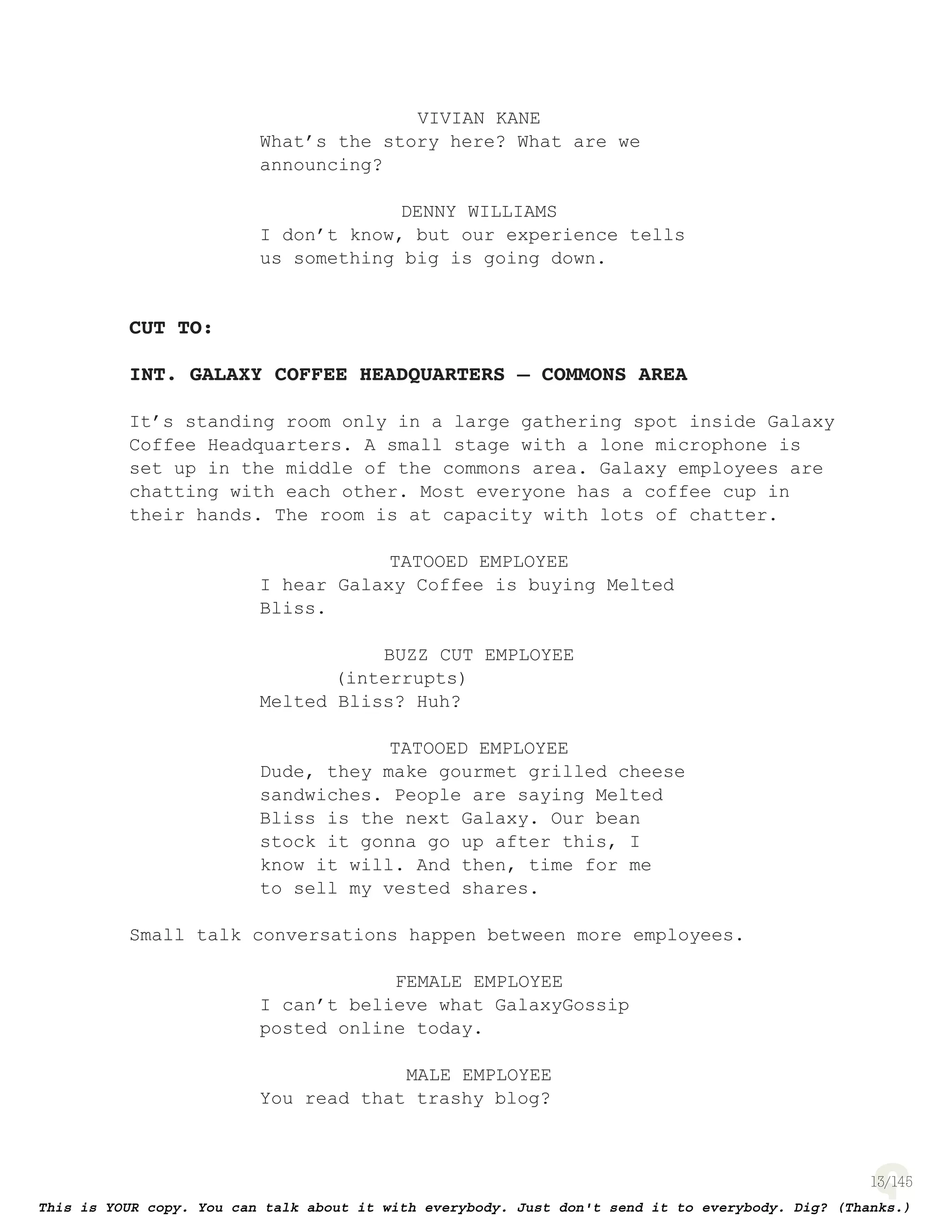 13
VIVIAN KANE
What’s the story here? What are we
announcing?
DENNY WILLIAMS
I don’t know, but our experience tells
us something big is going down.
CUT TO:
INT. GALAXY COFFEE HEADQUARTERS – COMMONS AREA
It’s standing room only in a large gathering spot inside Galaxy
Coffee Headquarters. A small stage with a lone microphone is
set up in the middle of the commons area. Galaxy employees are
chatting with each other. Most everyone has a coffee cup in
their hands. The room is at capacity with lots of chatter.
TATOOED EMPLOYEE
I hear Galaxy Coffee is buying Melted
Bliss.
BUZZ CUT EMPLOYEE
(interrupts)
Melted Bliss? Huh?
TATOOED EMPLOYEE
Dude, they make gourmet grilled cheese
sandwiches. People are saying Melted
Bliss is the next Galaxy. Our bean
stock it gonna go up after this, I
know it will. And then, time for me
to sell my vested shares.
Small talk conversations happen between more employees.
FEMALE EMPLOYEE
I can’t believe what GalaxyGossip
posted online today.
MALE EMPLOYEE
You read that trashy blog?
 