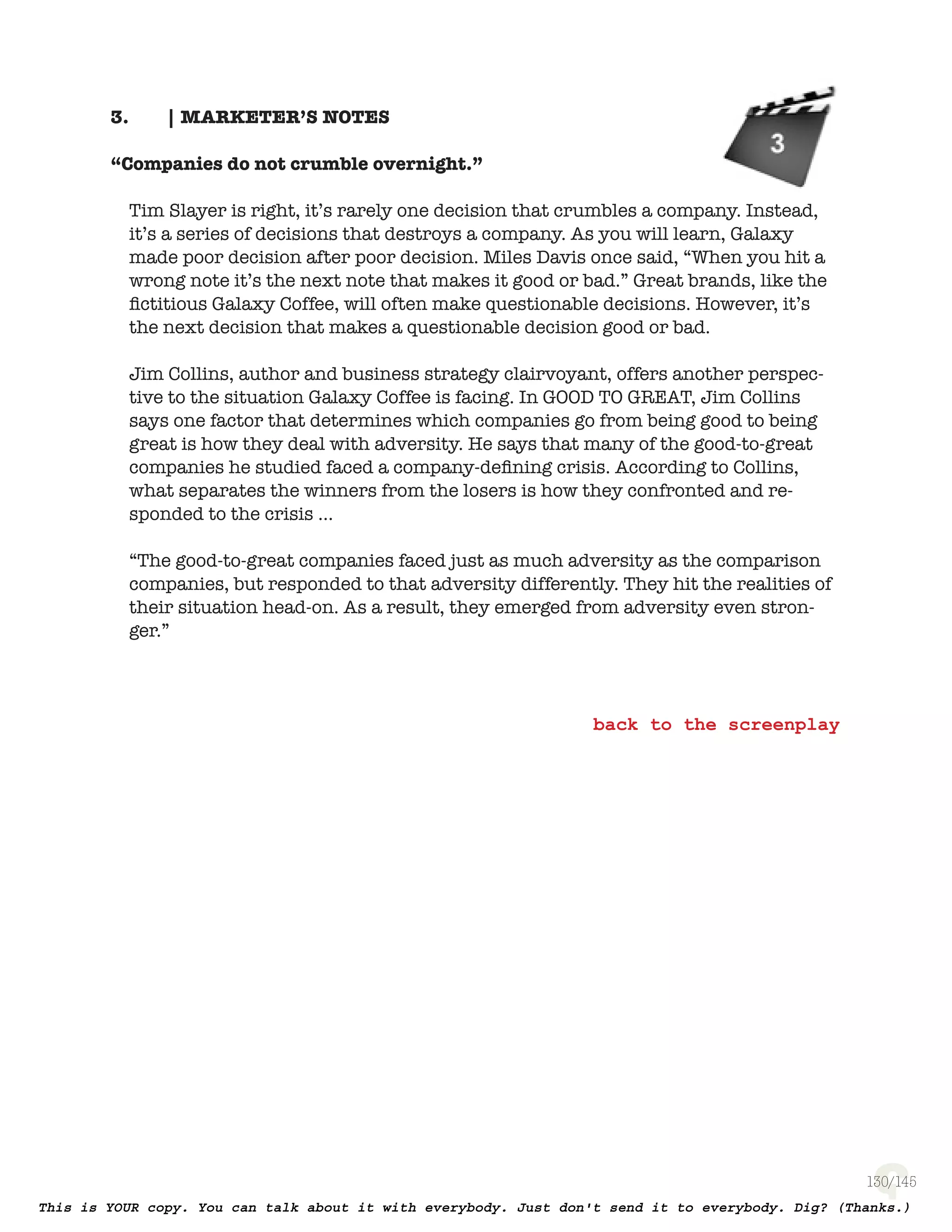 130
| MARKETER’S NOTES3.
“Companies do not crumble overnight.”
Tim Slayer is right, it’s rarely one decision that crumbles a company. Instead,
it’s a series of decisions that destroys a company. As you will learn, Galaxy
made poor decision after poor decision. Miles Davis once said, “When you hit
a wrong note it’s the next note that makes it good or bad.” Great brands, like
the ﬁctitious Galaxy Coffee, will often make questionable decisions. However,
it’s the next decision that makes a questionable decision good or bad.
Jim Collins, author and business strategy clairvoyant, offers another
perspective to the situation Galaxy Coffee is facing. In Good To Great,
Jim Collins says one factor that determines which companies go from being
good to being great is how they deal with adversity. He says that many of
the good-to-great companies he studied faced a company-deﬁning crisis.
According to Collins, what separates the winners from the losers is how
they confronted and responded to the crisis …
“The good-to-great companies faced just as much adversity as the comparison
companies, but responded to that adversity differently. They hit the realities
of their situation head-on. As a result, they emerged from adversity even
stronger.”
 