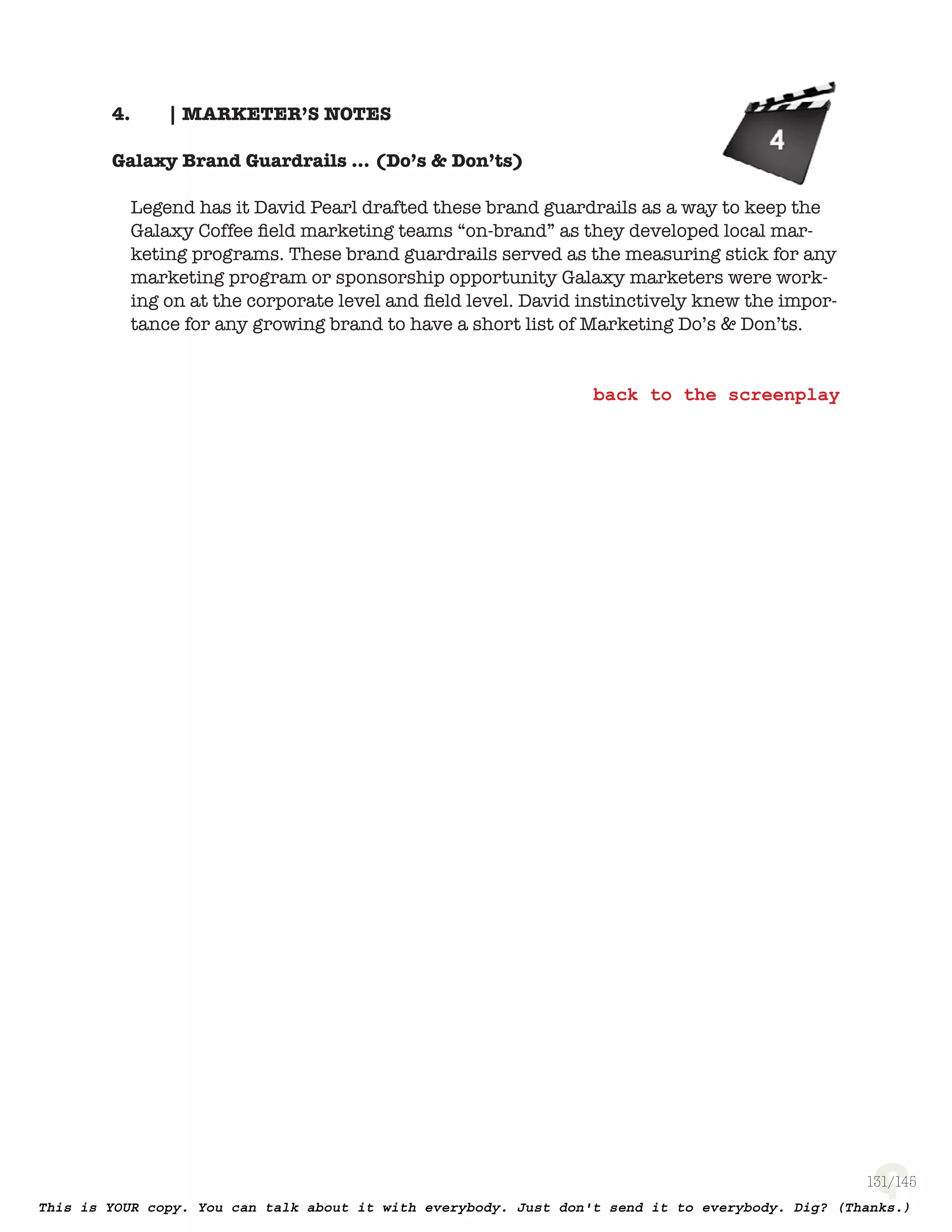 131
| MARKETER’S NOTES4.
Galaxy Brand Guardrails … (Do’s & Don’ts)
Legend has it David Pearl drafted these brand guardrails as a way to keep
the Galaxy Coffee ﬁeld marketing teams “on-brand” as they developed local
marketing programs. These brand guardrails served as the measuring stick
for any marketing program or sponsorship opportunity Galaxy marketers
were working on at the corporate level and ﬁeld level. David instinctively
knew the importance for any growing brand to have a short list of Marketing
Do’s & Don’ts.
 