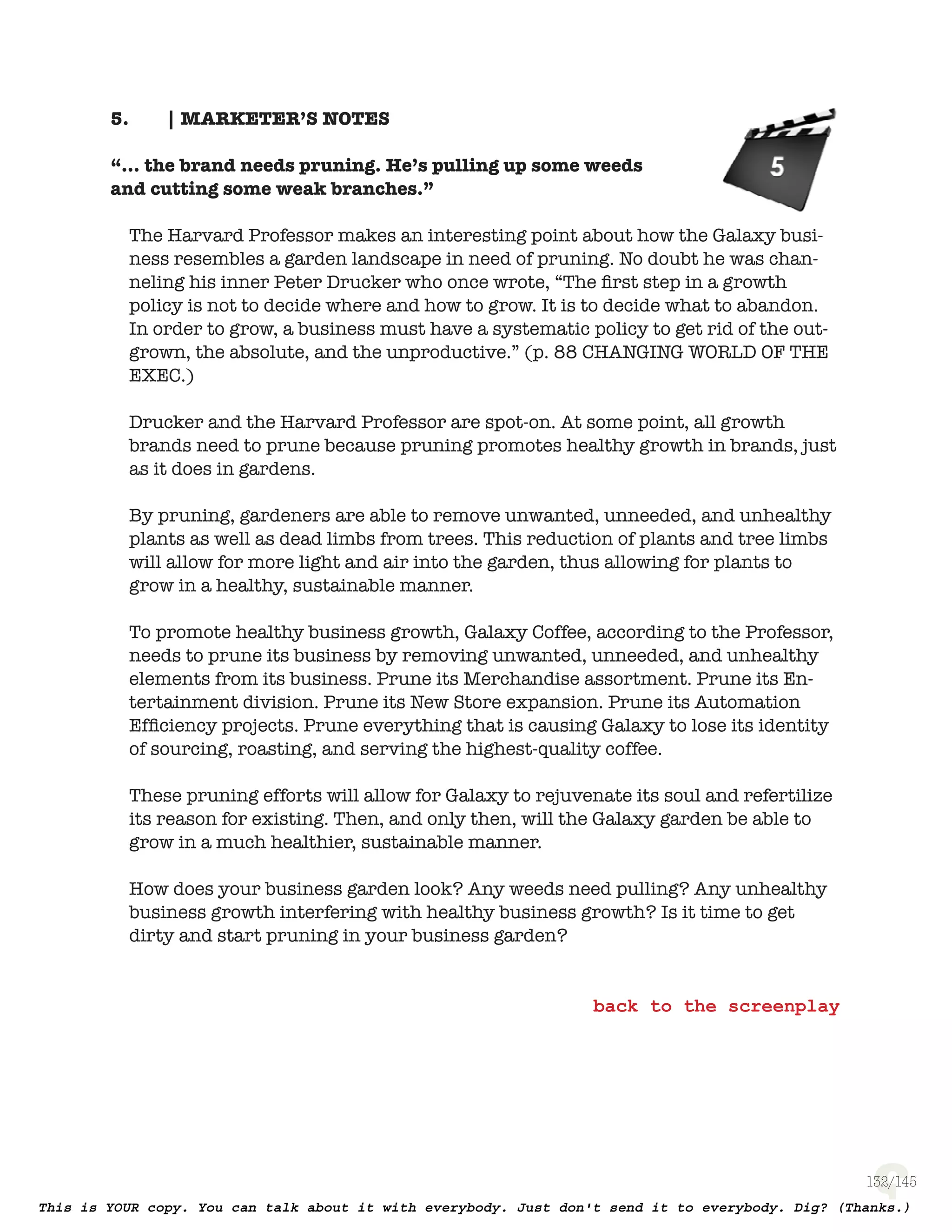 132
| MARKETER’S NOTES5.
“... the brand needs pruning. He’s pulling up some weeds
and cutting some weak branches.”
The Harvard Professor makes an interesting point about how the Galaxy
business resembles a garden landscape in need of pruning. No doubt he was
channeling his inner Peter Drucker who once wrote, “The ﬁrst step in a growth
policy is not to decide where and how to grow. It is to decide what to abandon.
In order to grow, a business must have a systematic policy to get rid of the
outgrown, the absolute, and the unproductive.” (p. 88 Changing World Of The
Executive)
Drucker and the Harvard Professor are spot-on. At some point, all growth
brands need to prune because pruning promotes healthy growth in brands,
just as it does in gardens.
By pruning, gardeners are able to remove unwanted, unneeded, and unhealthy
plants as well as dead limbs from trees. This reduction of plants and tree limbs
will allow for more light and air into the garden, thus allowing for plants to
grow in a healthy, sustainable manner.
To promote healthy business growth, Galaxy Coffee, according to the Professor,
needs to prune its business by removing unwanted, unneeded, and unhealthy
elements from its business. Prune its Merchandise assortment. Prune its
Entertainment division. Prune its New Store expansion. Prune its Automation
Efﬁciency projects. Prune everything that is causing Galaxy to lose its identity
of sourcing, roasting, and serving the highest-quality coffee.
These pruning efforts will allow for Galaxy to rejuvenate its soul and refertilize
its reason for existing. Then, and only then, will the Galaxy garden be able to
grow in a much healthier, sustainable manner.
How does your business garden look? Any weeds need pulling? Any unhealthy
business growth interfering with healthy business growth? Is it time to get
dirty and start pruning in your business garden?
 