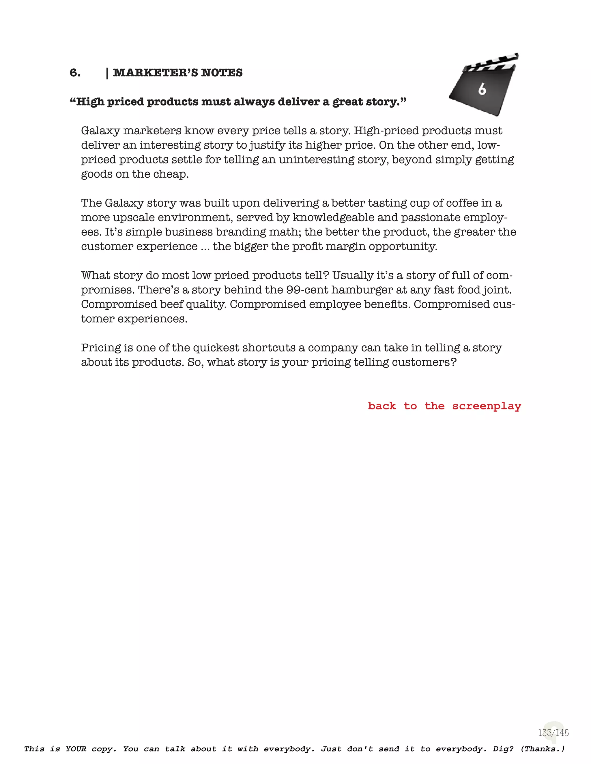 133
| MARKETER’S NOTES6.
“High priced products must always deliver a great story.”
Galaxy marketers know every price tells a story. High-priced products must
deliver an interesting story to justify its higher price. On the other end, low-
priced products settle for telling an uninteresting story, beyond simply getting
goods on the cheap.
The Galaxy story was built upon delivering a better tasting cup of coffee
in a more upscale environment, served by knowledgeable and passionate
employees. It’s simple business branding math; the better the product, the
greater the customer experience ... the bigger the proﬁt margin opportunity.
What story do most low priced products tell? Usually it’s a story of full of
compromises. There’s a story behind the 99-cent hamburger at any fast food
joint. Compromised beef quality. Compromised employee beneﬁts. Compromised
customer experiences.
Pricing is one of the quickest shortcuts a company can take in telling a story
about its products. So, what story is your pricing telling customers?
 