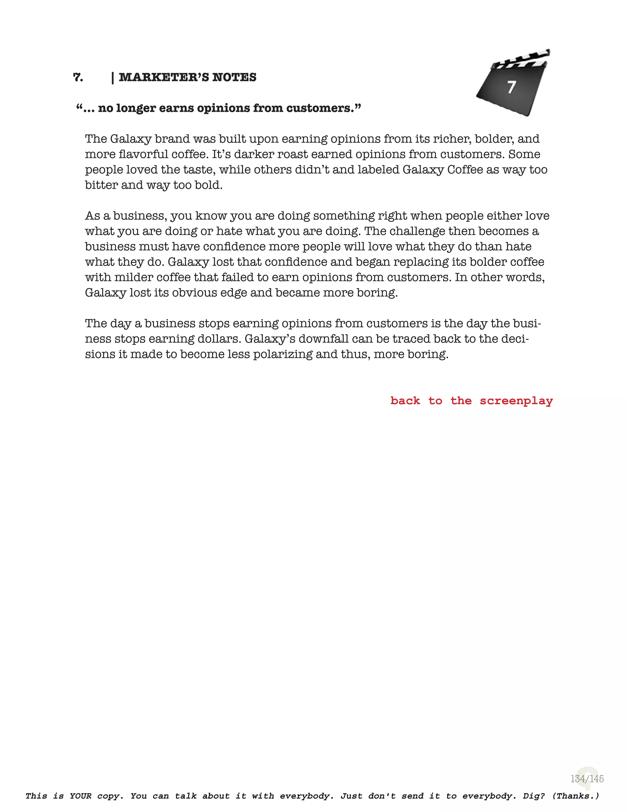 134
| MARKETER’S NOTES7.
“... no longer earns opinions from customers.”
The Galaxy brand was built upon earning opinions from its richer, bolder, and
more ﬂavorful coffee. It’s darker roast earned opinions from customers. Some
people loved the taste, while others didn’t and labeled Galaxy Coffee as way too
bitter and way too bold.
As a business, you know you are doing something right when people either love
what you are doing or hate what you are doing. The challenge then becomes a
business must have conﬁdence more people will love what they do than hate
what they do. Galaxy lost that conﬁdence and began replacing its bolder coffee
with milder coffee that failed to earn opinions from customers. In other words,
Galaxy lost its obvious edge and became more boring.
The day a business stops earning opinions from customers is the day the busi-
ness stops earning dollars. Galaxy’s downfall can be traced back to the deci-
sions it made to become less polarizing and thus, more boring.
 