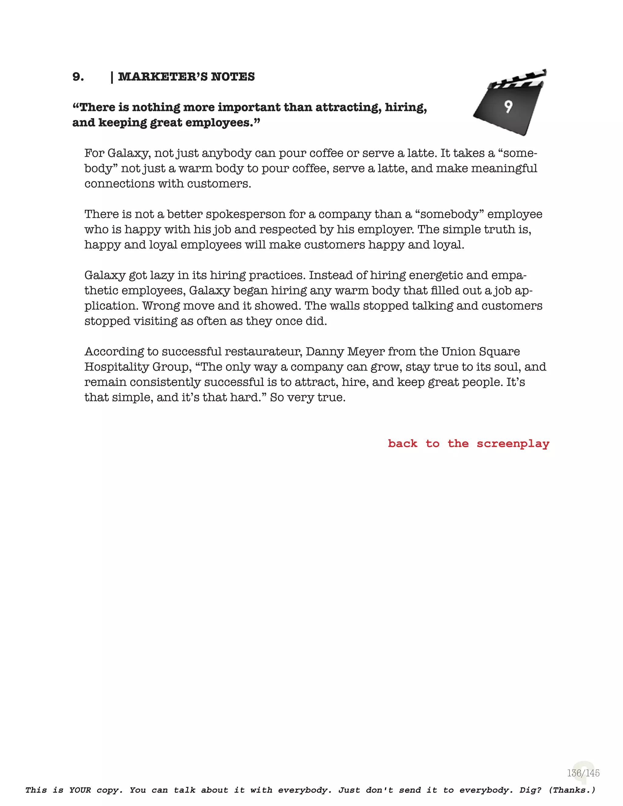 136
| MARKETER’S NOTES9.
“There is nothing more important than attracting, hiring,
and keeping great employees.”
For Galaxy, not just anybody can pour coffee or serve a latte. It takes a
“somebody” not just a warm body to pour coffee, serve a latte, and make
meaningful connections with customers.
There is not a better spokesperson for a company than a “somebody” employee
who is happy with his job and respected by his employer. The simple truth is,
happy and loyal employees will make customers happy and loyal.
Galaxy got lazy in its hiring practices. Instead of hiring energetic and
empathetic employees, Galaxy began hiring any warm body that ﬁlled out
a job application. Wrong move and it showed. The walls stopped talking and
customers stopped visiting as often as they once did.
According to successful restaurateur, Danny Meyer from the Union Square
Hospitality Group, “The only way a company can grow, stay true to its soul,
and remain consistently successful is to attract, hire, and keep great people.
It’s that simple, and it’s that hard.” So very true.
 
