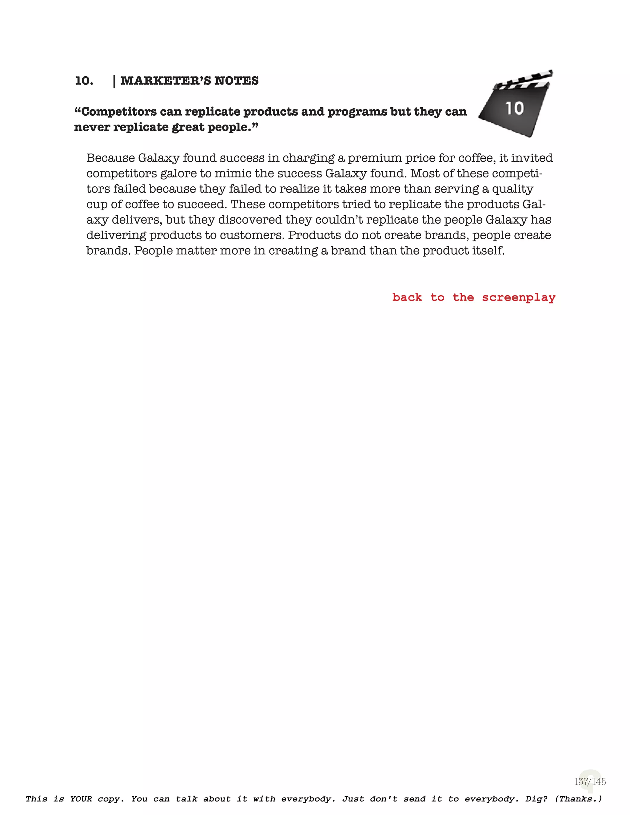 137
| MARKETER’S NOTES10.
“Competitors can replicate products and programs
but they can never replicate great people.”
Because Galaxy found success in charging a premium price for coffee, it
invited competitors galore to mimic the success Galaxy found. Most of these
competitors failed because they failed to realize it takes more than serving
a quality cup of coffee to succeed. These competitors tried to replicate the
products Galaxy delivers, but they discovered they couldn’t replicate the
people Galaxy has delivering products to customers. Products do not create
brands, people create brands. People matter more in creating a brand than
the product itself.
 