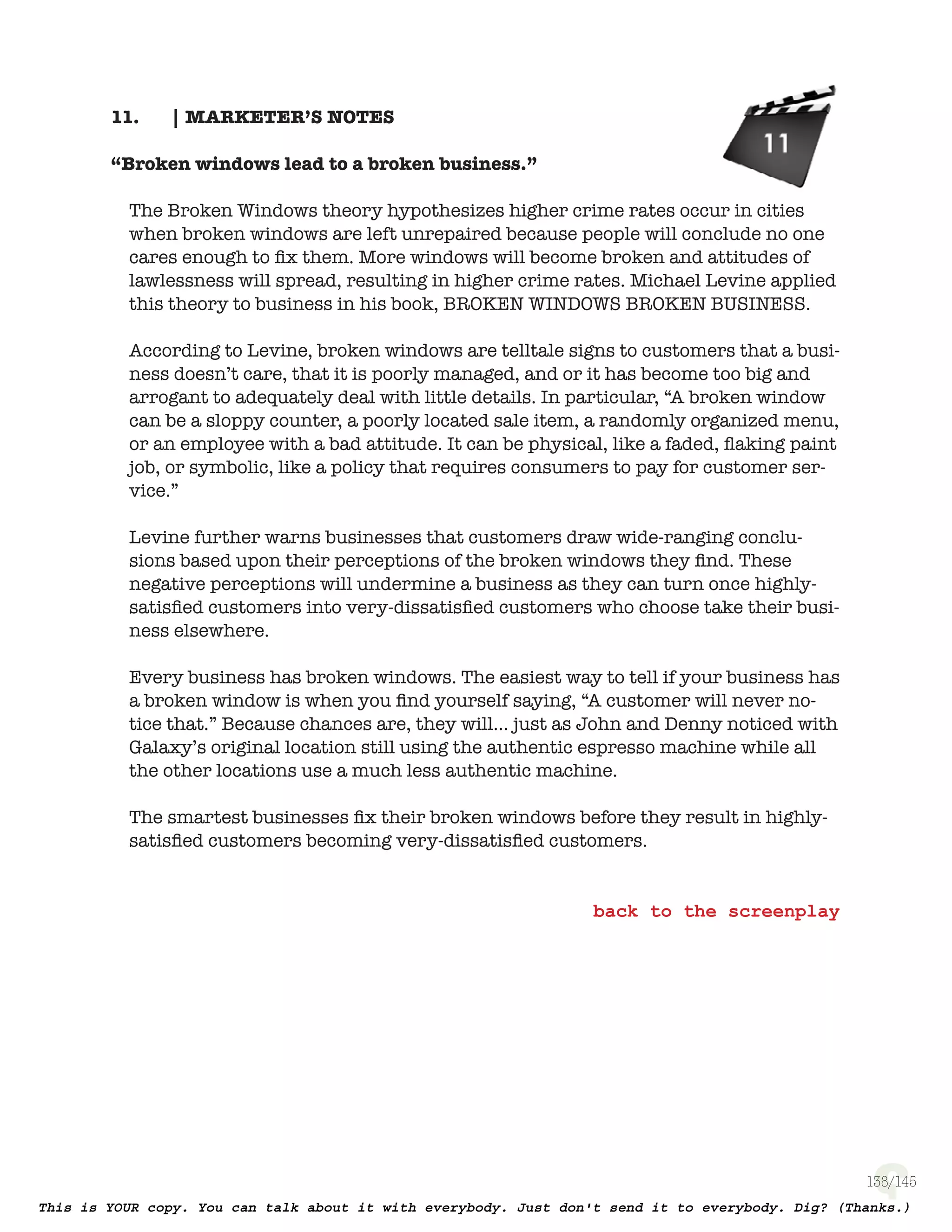 138
| MARKETER’S NOTES11.
“Broken windows lead to a broken business.”
The Broken Windows theory hypothesizes higher crime rates occur in cities
when broken windows are left unrepaired because people will conclude no one
cares enough to ﬁx them. More windows will become broken and attitudes of
lawlessness will spread, resulting in higher crime rates. Michael Levine applied
this theory to business in his book, Broken Windows Broken Business.
According to Levine, broken windows are telltale signs to customers that a busi-
ness doesn’t care, that it is poorly managed, and or it has become too big and
arrogant to adequately deal with little details. In particular, “A broken window
can be a sloppy counter, a poorly located sale item, a randomly organized menu,
or an employee with a bad attitude. It can be physical, like a faded, ﬂaking paint
job, or symbolic, like a policy that requires consumers to pay for customer ser-
vice.”
Levine further warns businesses that customers draw wide-ranging conclu-
sions based upon their perceptions of the broken windows they ﬁnd. These
negative perceptions will undermine a business as they can turn once highly-
satisﬁed customers into very-dissatisﬁed customers who choose take their busi-
ness elsewhere.
Every business has broken windows. The easiest way to tell if your business has
a broken window is when you ﬁnd yourself saying, “A customer will never no-
tice that.” Because chances are, they will… just as John and Denny noticed with
Galaxy’s original location still using the authentic espresso machine while all
the other locations use a much less authentic machine.
The smartest businesses ﬁx their broken windows before they result in highly-
satisﬁed customers becoming very-dissatisﬁed customers.
 