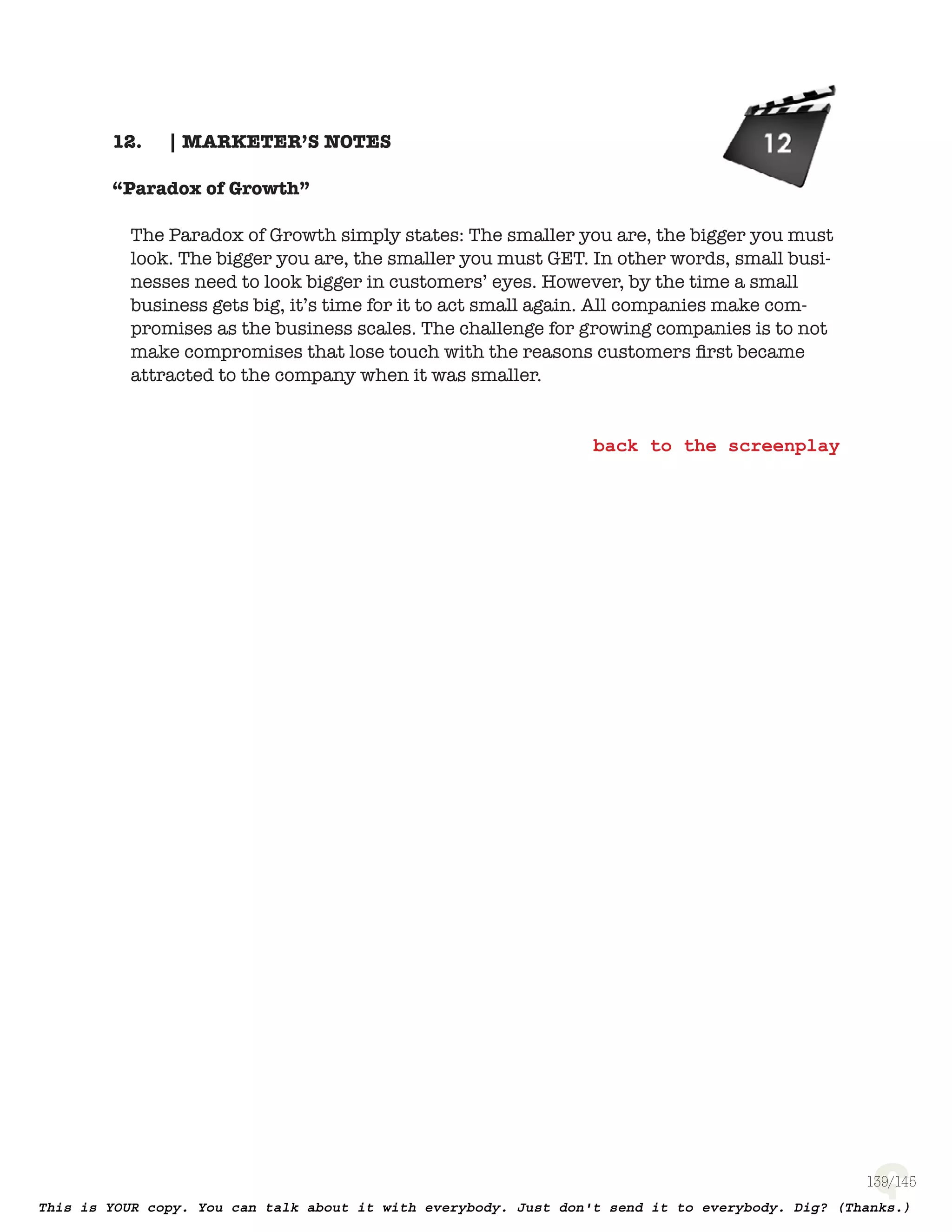139
| MARKETER’S NOTES12.
“Paradox of Growth”
The Paradox of Growth simply states: The smaller you are, the bigger you must
look. The bigger you are, the smaller you must GET. In other words, small busi-
nesses need to look bigger in customers’ eyes. However, by the time a small
business gets big, it’s time for it to act small again. All companies make com-
promises as the business scales. The challenge for growing companies is to not
make compromises that lose touch with the reasons customers ﬁrst became
attracted to the company when it was smaller.
 