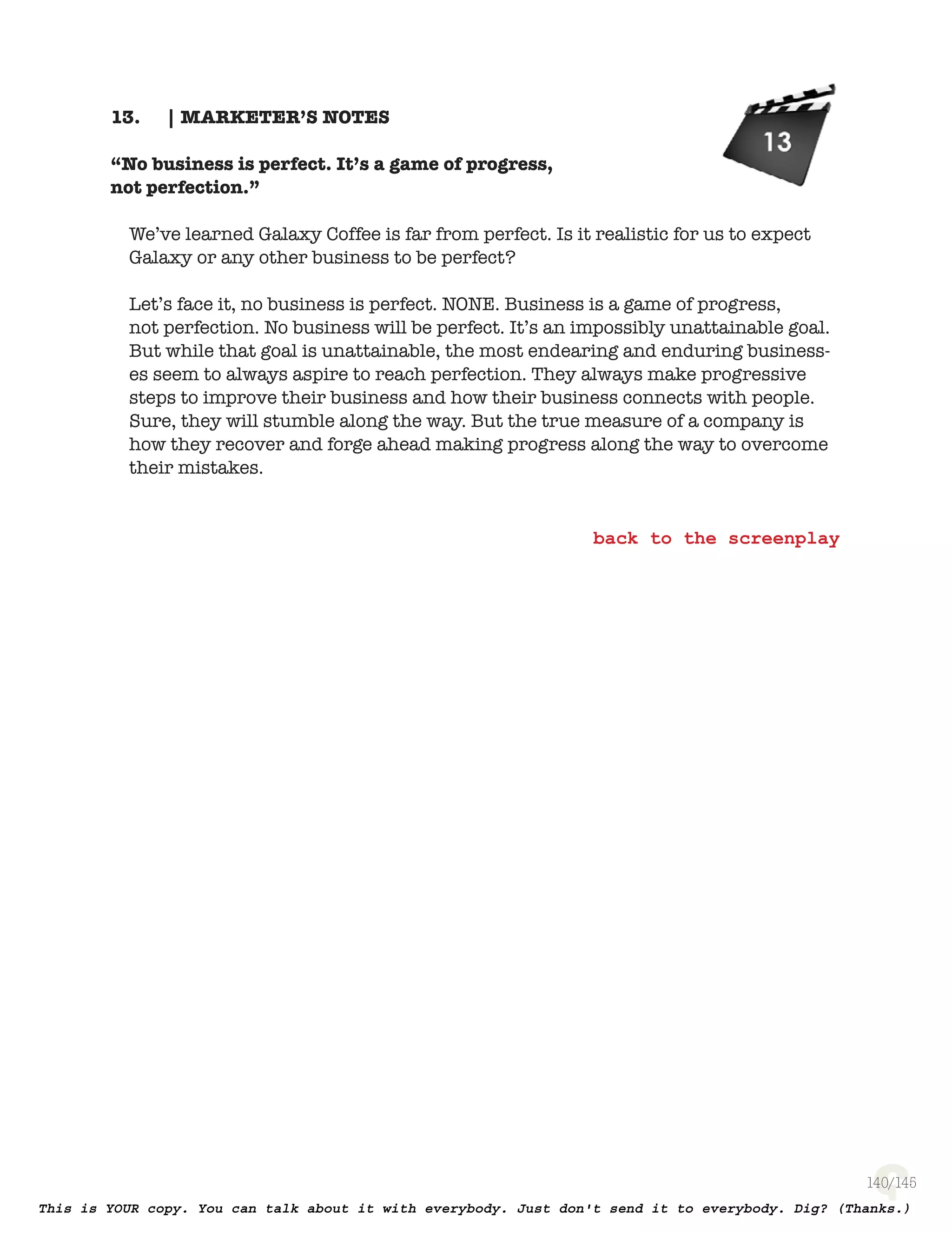 140
| MARKETER’S NOTES13.
“No business is perfect. It’s a game of progress,
not perfection.”
We’ve learned Galaxy Coffee is far from perfect. Is it realistic for us to expect
Galaxy or any other business to be perfect?
Let’s face it, no business is perfect. NONE. Business is a game of progress,
not perfection. No business will be perfect. It’s an impossibly unattainable goal.
But while that goal is unattainable, the most endearing and enduring business-
es seem to always aspire to reach perfection. They always make progressive
steps to improve their business and how their business connects with people.
Sure, they will stumble along the way. But the true measure of a company is
how they recover and forge ahead making progress along the way to overcome
their mistakes.
 