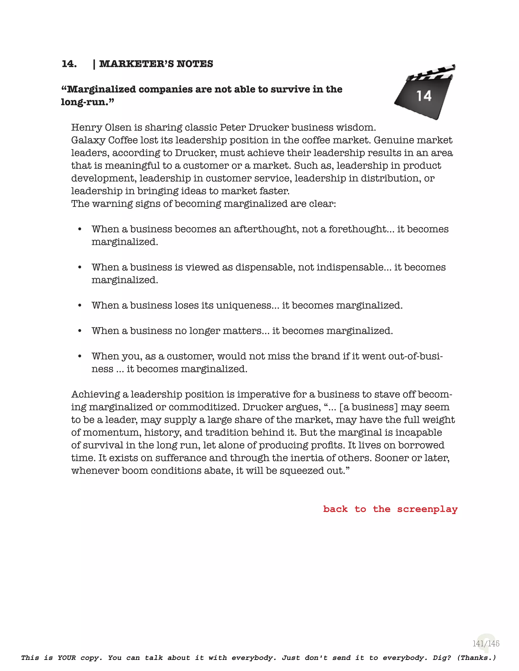 141
| MARKETER’S NOTES14.
“Marginalized companies are not able to survive in the
long-run.”
Henry Olsen is sharing classic Peter Drucker business wisdom. Galaxy Cof-
fee lost its leadership position in the coffee market. Genuine market leaders,
according to Drucker, must achieve their leadership results in an area that is
meaningful to a customer or a market. Such as, leadership in product develop-
ment, leadership in customer service, leadership in distribution, or leadership
in bringing ideas to market faster.
The warning signs of becoming marginalized are clear:
When a business becomes an afterthought, not a forethought… it becomes•
marginalized.
When a business is viewed as dispensable, not indispensable… it becomes•
marginalized.
When a business loses its uniqueness… it becomes marginalized.•
When a business no longer matters… it becomes marginalized.•
When you, as a customer, would not miss the brand if it went out-of-busi-•
ness … it becomes marginalized.
Achieving a leadership position is imperative for a business to stave off becom-
ing marginalized or commoditized. Drucker argues, “… [a business] may seem
to be a leader, may supply a large share of the market, may have the full weight
of momentum, history, and tradition behind it. But the marginal is incapable
of survival in the long run, let alone of producing proﬁts. It lives on borrowed
time. It exists on sufferance and through the inertia of others. Sooner or later,
whenever boom conditions abate, it will be squeezed out.”
 