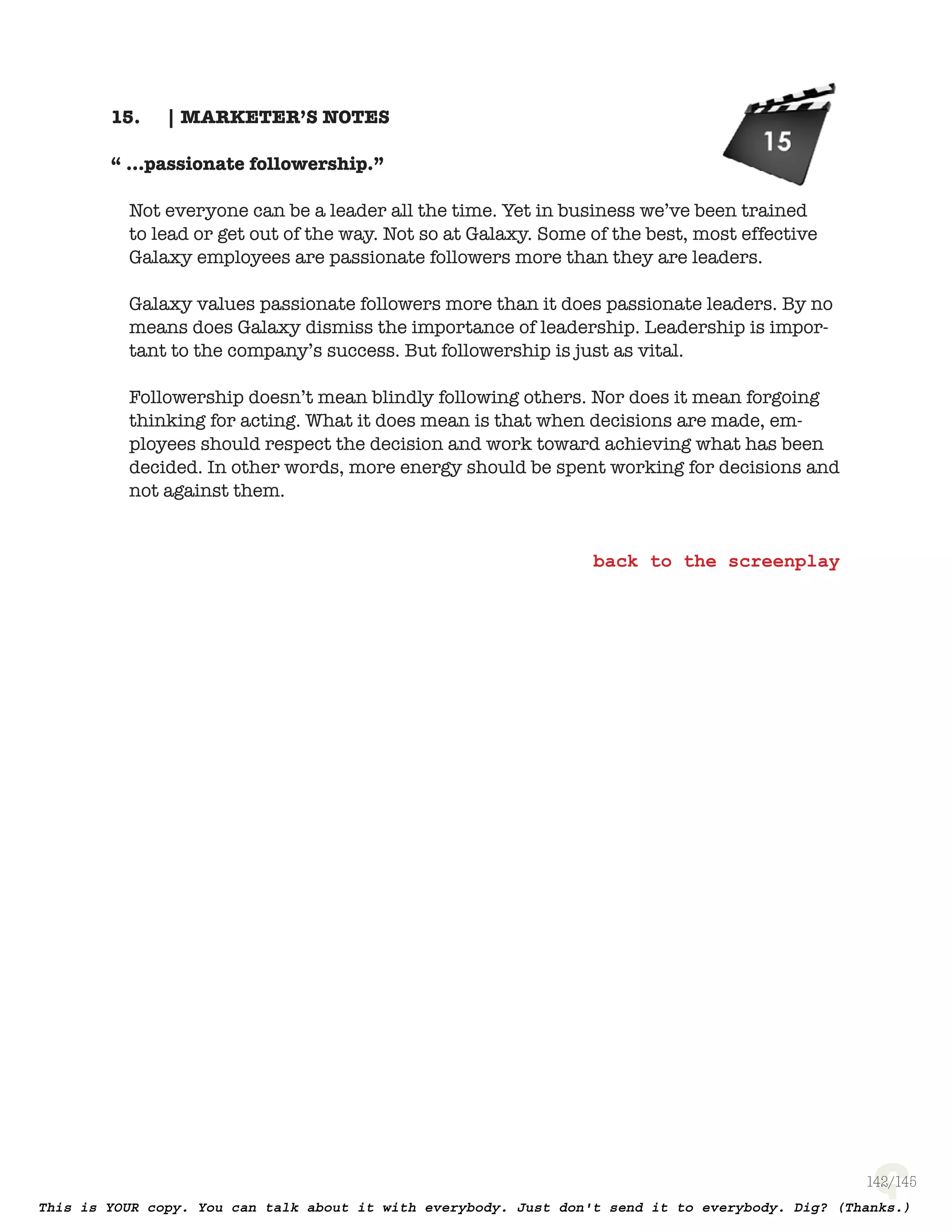 142
| MARKETER’S NOTES15.
“ ...passionate followership.”
Not everyone can be a leader all the time. Yet in business we’ve been trained
to lead or get out of the way. Not so at Galaxy. Some of the best, most effective
Galaxy employees are passionate followers more than they are leaders.
Galaxy values passionate followers more than it does passionate leaders.
By no means does Galaxy dismiss the importance of leadership. Leadership
is important to the company’s success. But followership is just as vital.
Followership doesn’t mean blindly following others. Nor does it mean forgoing
thinking for acting. What it does mean is that when decisions are made, em-
ployees should respect the decision and work toward achieving what has been
decided. In other words, more energy should be spent working for decisions
and not against them.
 