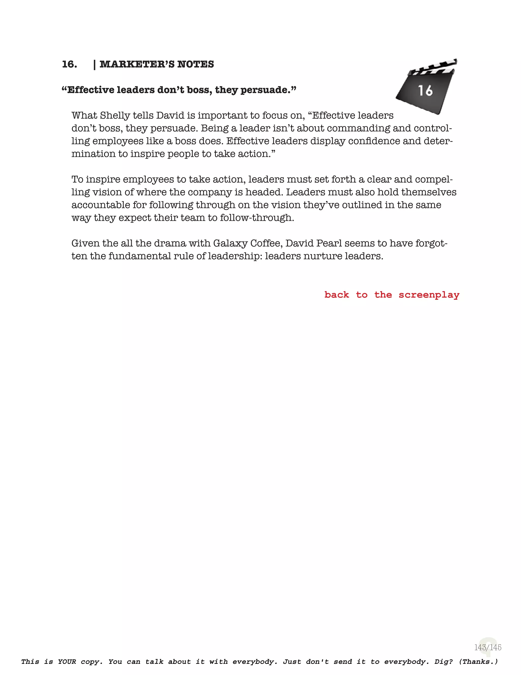 143
| MARKETER’S NOTES16.
“Effective leaders don’t boss, they persuade.”
What Shelly tells David is important to focus on, “Effective leaders don’t boss,
they persuade. Being a leader isn’t about commanding and controlling employ-
ees like a boss does. Effective leaders display conﬁdence and determination to
inspire people to take action.”
To inspire employees to take action, leaders must set forth a clear and compel-
ling vision of where the company is headed. Leaders must also hold themselves
accountable for following through on the vision they’ve outlined in the same
way they expect their team to follow-through.
Given the all the drama with Galaxy Coffee, David Pearl seems to have forgot-
ten the fundamental rule of leadership: leaders nurture leaders.
 