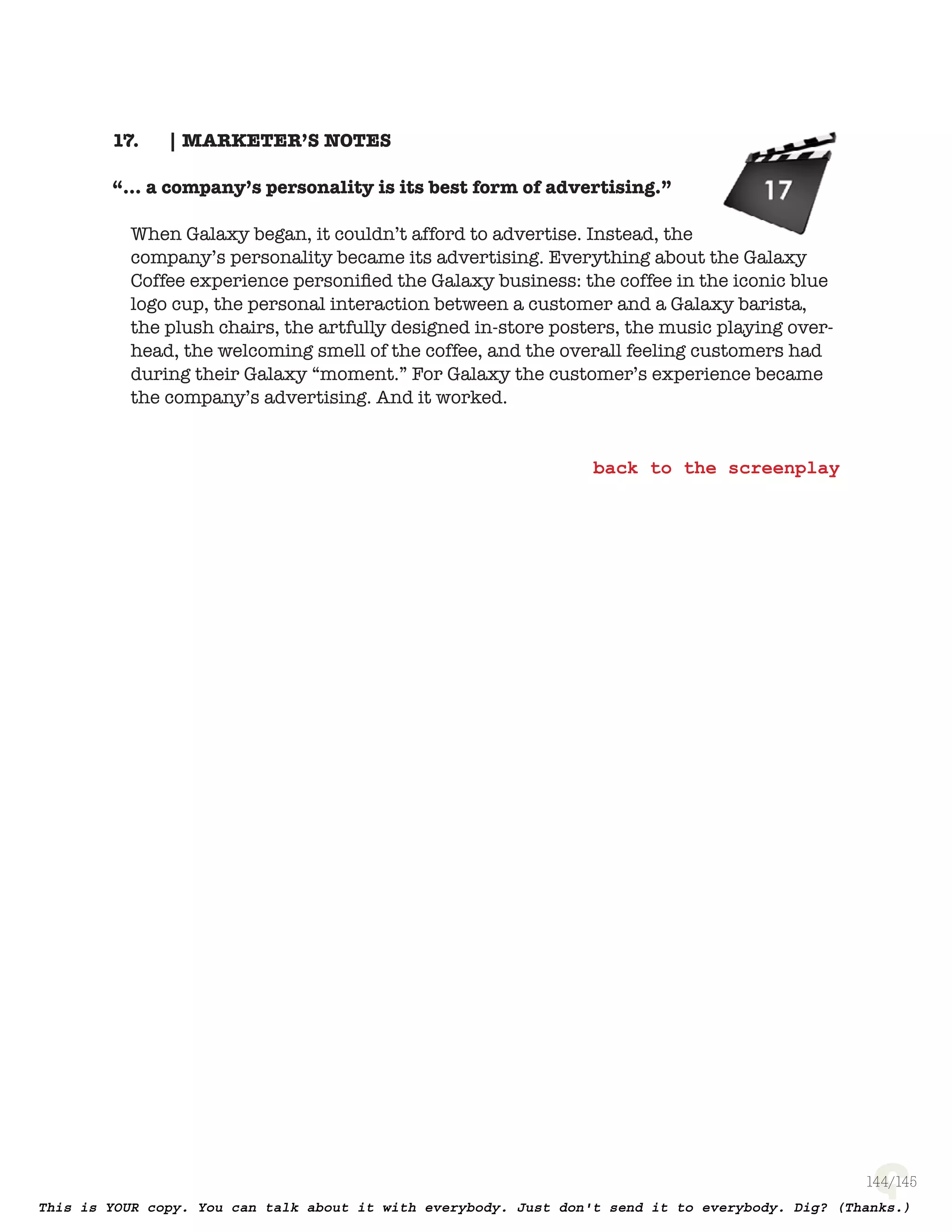 144
| MARKETER’S NOTES17.
“... a company’s personality is its best form of advertising.”
When Galaxy began, it couldn’t afford to advertise. Instead, the company’s
personality became its advertising. Everything about the Galaxy Coffee
experience personiﬁed the Galaxy business: the coffee in the iconic blue logo
cup, the personal interaction between a customer and a Galaxy barista, the
plush chairs, the artfully designed in-store posters, the music playing over-
head, the welcoming smell of the coffee, and the overall feeling customers
had during their Galaxy “moment.” For Galaxy the customer’s experience
became the company’s advertising. And it worked.
 