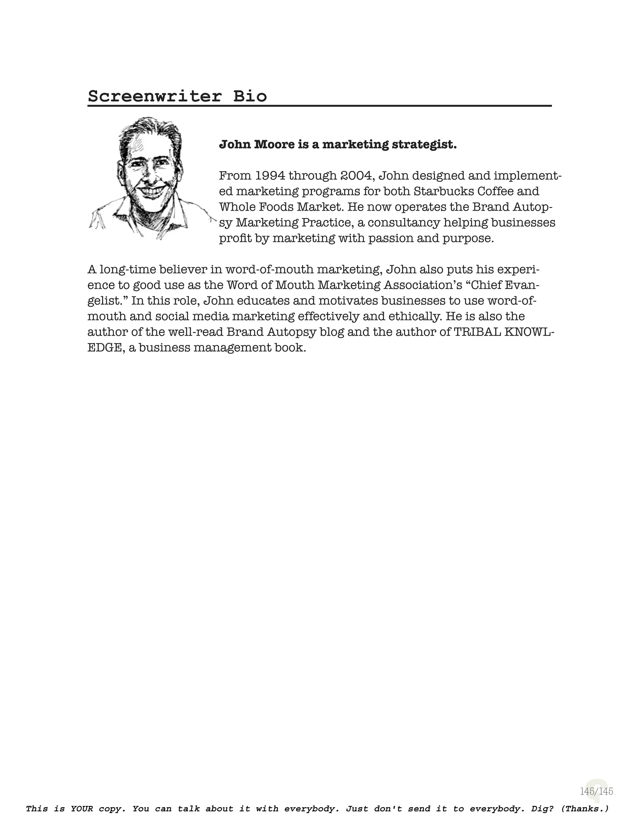 145
Screenwriter Bio
John Moore is a marketing strategist.
From 1994 through 2004, John designed and implement-
ed marketing programs for both Starbucks Coffee and
Whole Foods Market. He now operates the Brand Autop-
sy Marketing Practice, a consultancy helping businesses
proﬁt by marketing with passion and purpose.
A long-time believer in word-of-mouth marketing, John
also puts his experience to good use as the Word of Mouth Marketing Associa-
tion’s “Chief Evangelist.” In this role, John educates and motivates businesses
to use word-of-mouth and social media marketing effectively and ethically. He
is also the author of the well-read Brand Autopsy blog and the author of Tribal
Knowledge, a business management book.
To learn more about this project, visit www.ToughLoveScript.com.
To keep up with the author, visit www.BrandAutopsy.com
Acknowledgments
If it weren’t for Blake Snyder’s excellent book on screenwriting (Save The Cat),
this screenplay would not have been written. (Thanks Blake.)
If it weren’t for all the personality-rich people I worked with during my days at
Starbucks, this screenplay would not have been written. (Thanks everyone.)
If it weren’t for Jon Mueller and Dylan Schleicher at 800-CEO-READ, this
screenplay would not have been published. (Thanks Jon and Dylan.)
If it weren’t for you, the reader, this screenplay would not have an audience.
(Thank you.)
 