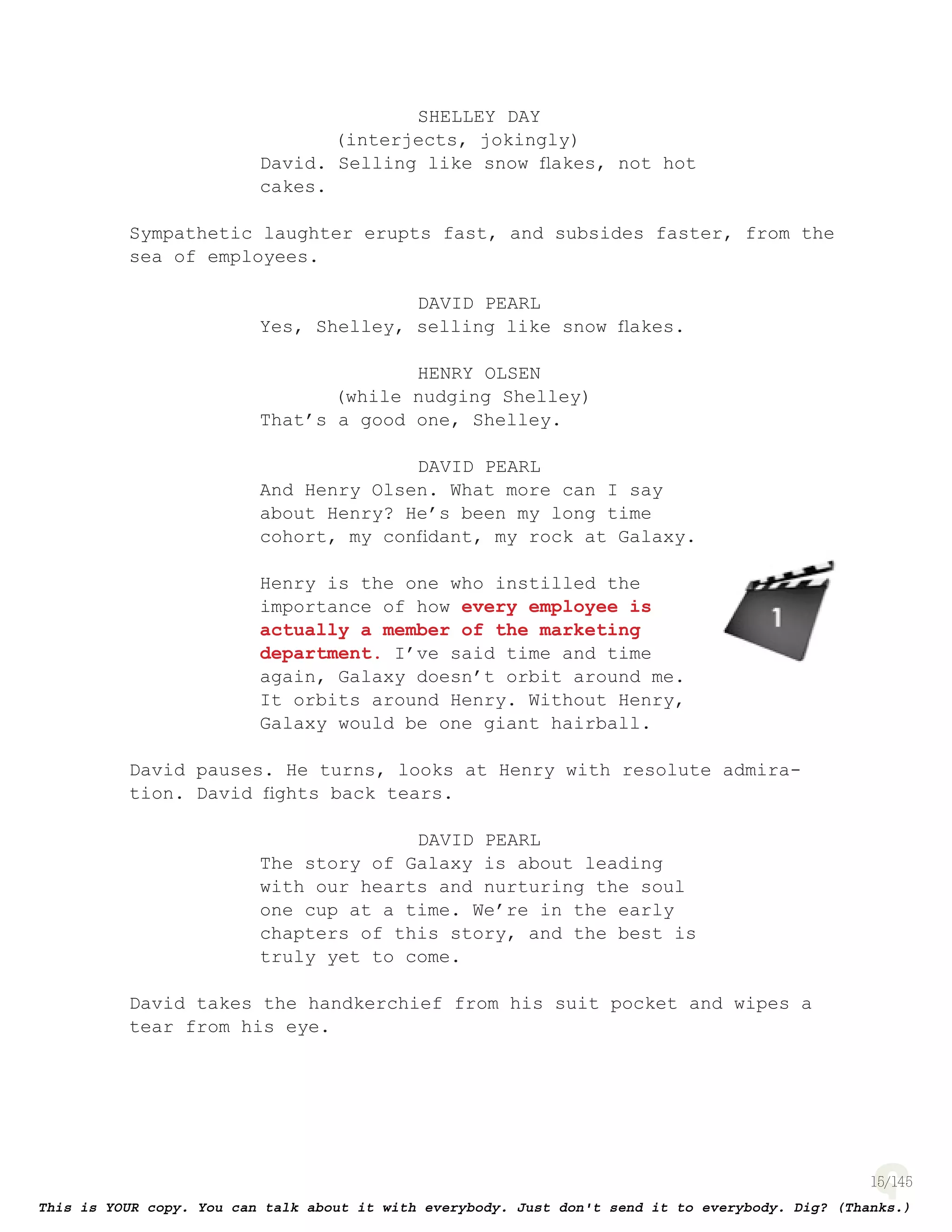 15
SHELLEY DAY
(interjects, jokingly)
David. Selling like snow ﬂakes, not hot
cakes.
Sympathetic laughter erupts fast, and subsides faster, from the
sea of employees.
DAVID PEARL
Yes, Shelley, selling like snow ﬂakes.
HENRY OLSEN
(while nudging Shelley)
That’s a good one, Shelley.
DAVID PEARL
And Henry Olsen. What more can I say
about Henry? He’s been my long time
cohort, my conﬁdant, my rock at Galaxy.
Henry is the one who instilled the
importance of how every employee is
actually a member of the marketing
department. I’ve said time and time
again, Galaxy doesn’t orbit around me.
It orbits around Henry. Without Henry,
Galaxy would be one giant hairball.
David pauses. He turns, looks at Henry with resolute admira-
tion. David ﬁghts back tears.
DAVID PEARL
The story of Galaxy is about leading
with our hearts and nurturing the soul
one cup at a time. We’re in the early
chapters of this story, and the best is
truly yet to come.
David takes the handkerchief from his suit pocket and wipes a
tear from his eye.
page 128
 