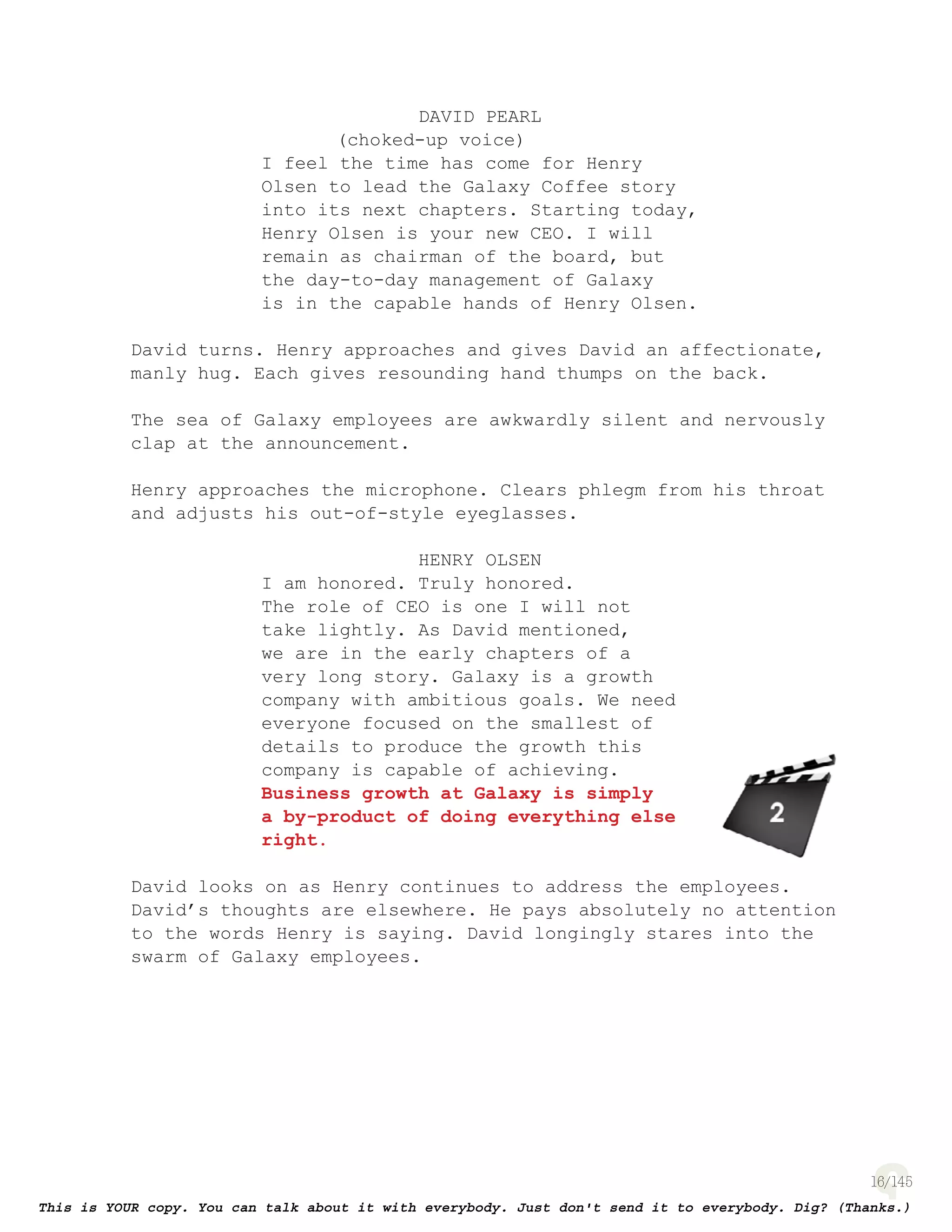 16
DAVID PEARL
(choked-up voice)
I feel the time has come for Henry
Olsen to lead the Galaxy Coffee story
into its next chapters. Starting today,
Henry Olsen is your new CEO. I will
remain as chairman of the board, but
the day-to-day management of Galaxy
is in the capable hands of Henry Olsen.
David turns. Henry approaches and gives David an affectionate,
manly hug. Each gives resounding hand thumps on the back.
The sea of Galaxy employees are awkwardly silent and nervously
clap at the announcement.
Henry approaches the microphone. Clears phlegm from his throat
and adjusts his out-of-style eyeglasses.
HENRY OLSEN
I am honored. Truly honored.
The role of CEO is one I will not
take lightly. As David mentioned,
we are in the early chapters of a
very long story. Galaxy is a growth
company with ambitious goals. We need
everyone focused on the smallest of
details to produce the growth this
company is capable of achieving.
Business growth at Galaxy is simply
a by-product of doing everything else
right.
David looks on as Henry continues to address the employees.
David’s thoughts are elsewhere. He pays absolutely no attention
to the words Henry is saying. David longingly stares into the
swarm of Galaxy employees.
page 129
 