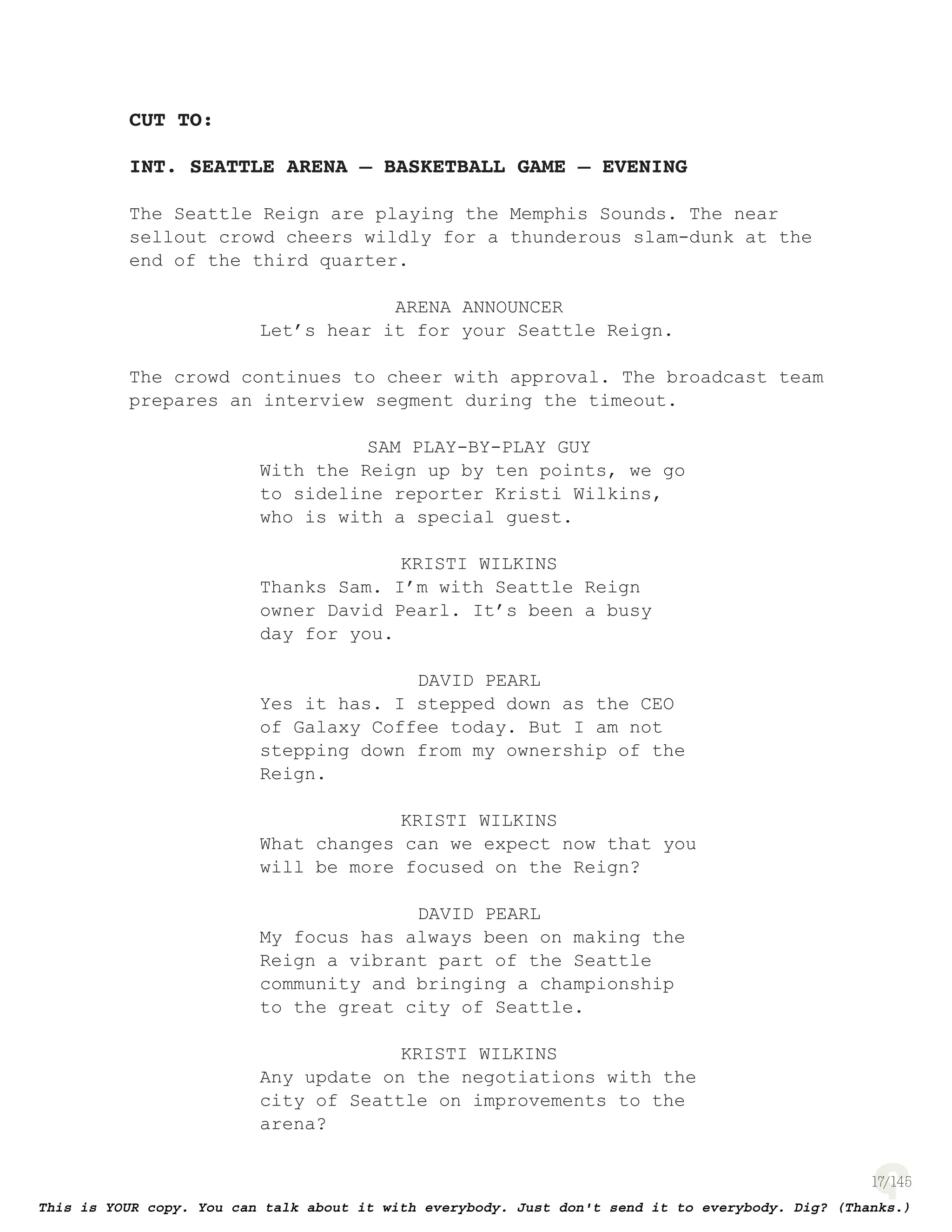 17
CUT TO:
INT. SEATTLE ARENA – BASKETBALL GAME – EVENING
The Seattle Reign are playing the Memphis Sounds. The near
sellout crowd cheers wildly for a thunderous slam-dunk at the
end of the third quarter.
ARENA ANNOUNCER
Let’s hear it for your Seattle Reign.
The crowd continues to cheer with approval. The broadcast team
prepares an interview segment during the timeout.
SAM PLAY-BY-PLAY GUY
With the Reign up by ten points, we go
to sideline reporter Kristi Wilkins,
who is with a special guest.
KRISTI WILKINS
Thanks Sam. I’m with Seattle Reign
owner David Pearl. It’s been a busy
day for you.
DAVID PEARL
Yes it has. I stepped down as the CEO
of Galaxy Coffee today. But I am not
stepping down from my ownership of the
Reign.
KRISTI WILKINS
What changes can we expect now that you
will be more focused on the Reign?
DAVID PEARL
My focus has always been on making the
Reign a vibrant part of the Seattle
community and bringing a championship
to the great city of Seattle.
KRISTI WILKINS
Any update on the negotiations with the
city of Seattle on improvements to the
arena?
 