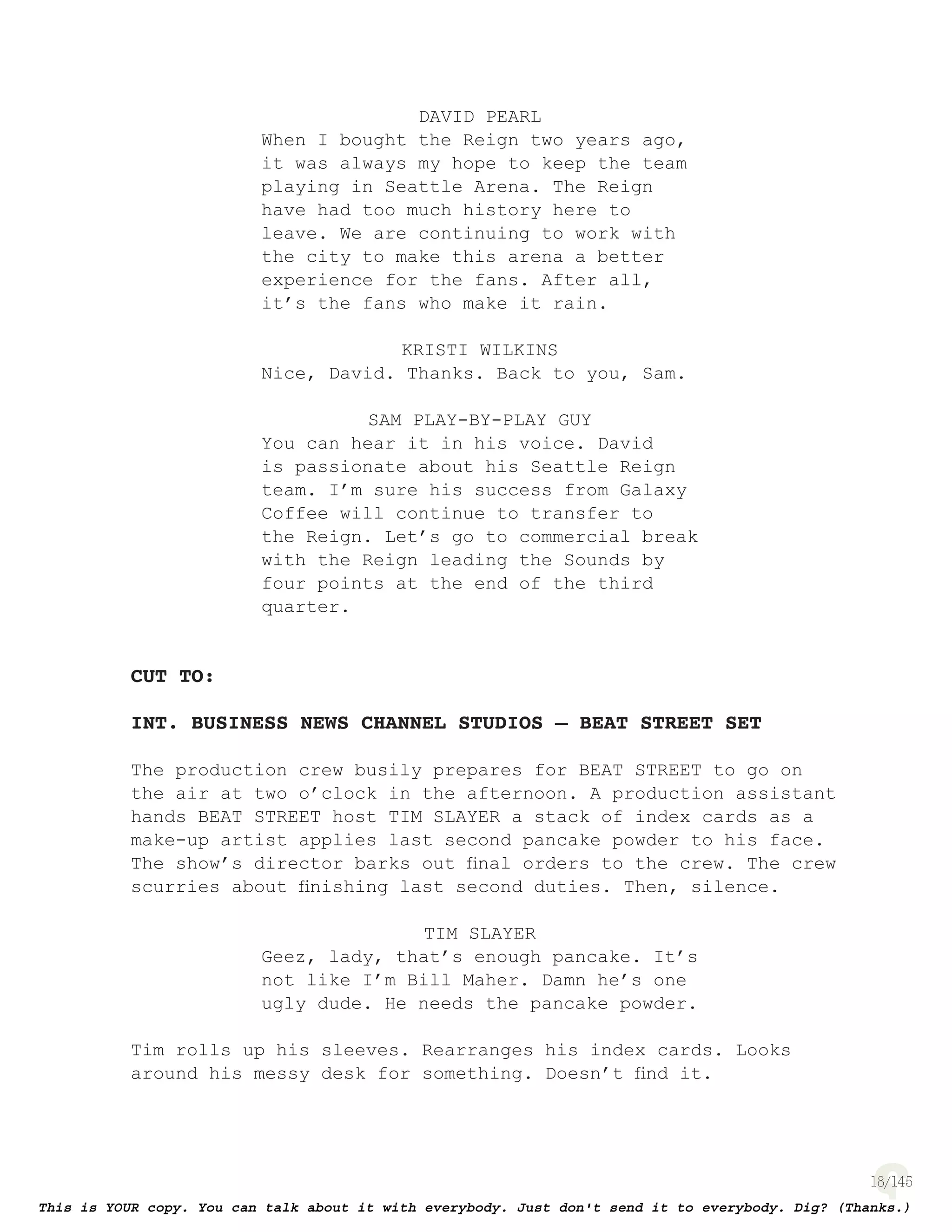 18
DAVID PEARL
When I bought the Reign two years ago,
it was always my hope to keep the team
playing in Seattle Arena. The Reign
have had too much history here to
leave. We are continuing to work with
the city to make this arena a better
experience for the fans. After all,
it’s the fans who make it rain.
KRISTI WILKINS
Nice, David. Thanks. Back to you, Sam.
SAM PLAY-BY-PLAY GUY
You can hear it in his voice. David
is passionate about his Seattle Reign
team. I’m sure his success from Galaxy
Coffee will continue to transfer to
the Reign. Let’s go to commercial break
with the Reign leading the Sounds by
four points at the end of the third
quarter.
CUT TO:
INT. BUSINESS NEWS CHANNEL STUDIOS – BEAT STREET SET
The production crew busily prepares for BEAT STREET to go on
the air at two o’clock in the afternoon. A production assistant
hands BEAT STREET host TIM SLAYER a stack of index cards as a
make-up artist applies last second pancake powder to his face.
The show’s director barks out ﬁnal orders to the crew. The crew
scurries about ﬁnishing last second duties. Then, silence.
TIM SLAYER
Geez, lady, that’s enough pancake. It’s
not like I’m Bill Maher. Damn he’s one
ugly dude. He needs the pancake powder.
Tim rolls up his sleeves. Rearranges his index cards. Looks
around his messy desk for something. Doesn’t ﬁnd it.
 