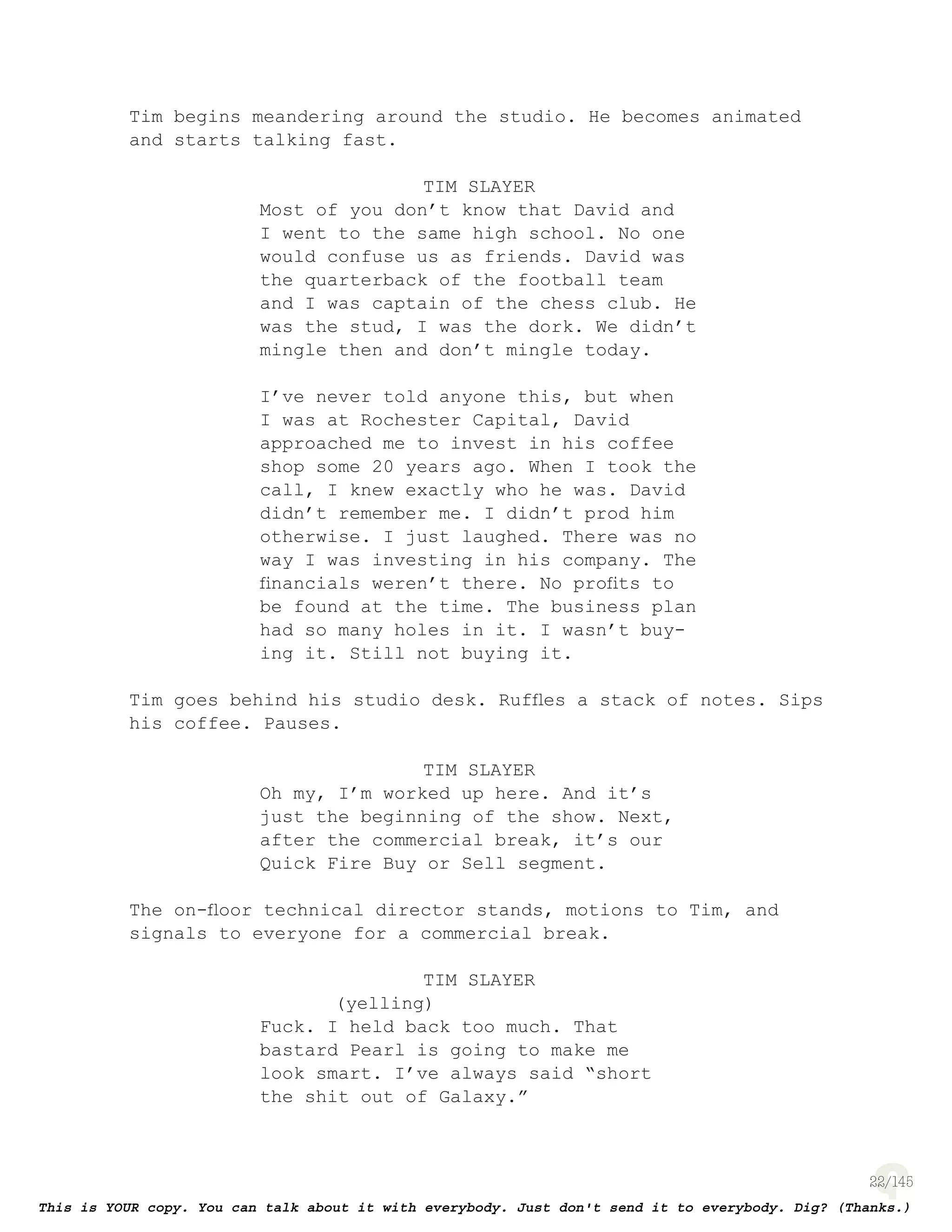 22
Tim begins meandering around the studio. He becomes animated
and starts talking fast.
TIM SLAYER
Most of you don’t know that David and
I went to the same high school. No one
would confuse us as friends. David was
the quarterback of the football team
and I was captain of the chess club. He
was the stud, I was the dork. We didn’t
mingle then and don’t mingle today.
I’ve never told anyone this, but when
I was at Rochester Capital, David
approached me to invest in his coffee
shop some 20 years ago. When I took the
call, I knew exactly who he was. David
didn’t remember me. I didn’t prod him
otherwise. I just laughed. There was no
way I was investing in his company. The
ﬁnancials weren’t there. No proﬁts to
be found at the time. The business plan
had so many holes in it. I wasn’t buy-
ing it. Still not buying it.
Tim goes behind his studio desk. Rufﬂes a stack of notes. Sips
his coffee. Pauses.
TIM SLAYER
Oh my, I’m worked up here. And it’s
just the beginning of the show. Next,
after the commercial break, it’s our
Quick Fire Buy or Sell segment.
The on-ﬂoor technical director stands, motions to Tim, and
signals to everyone for a commercial break.
TIM SLAYER
(yelling)
Fuck. I held back too much. That
bastard Pearl is going to make me
look smart. I’ve always said “short
the shit out of Galaxy.”
 