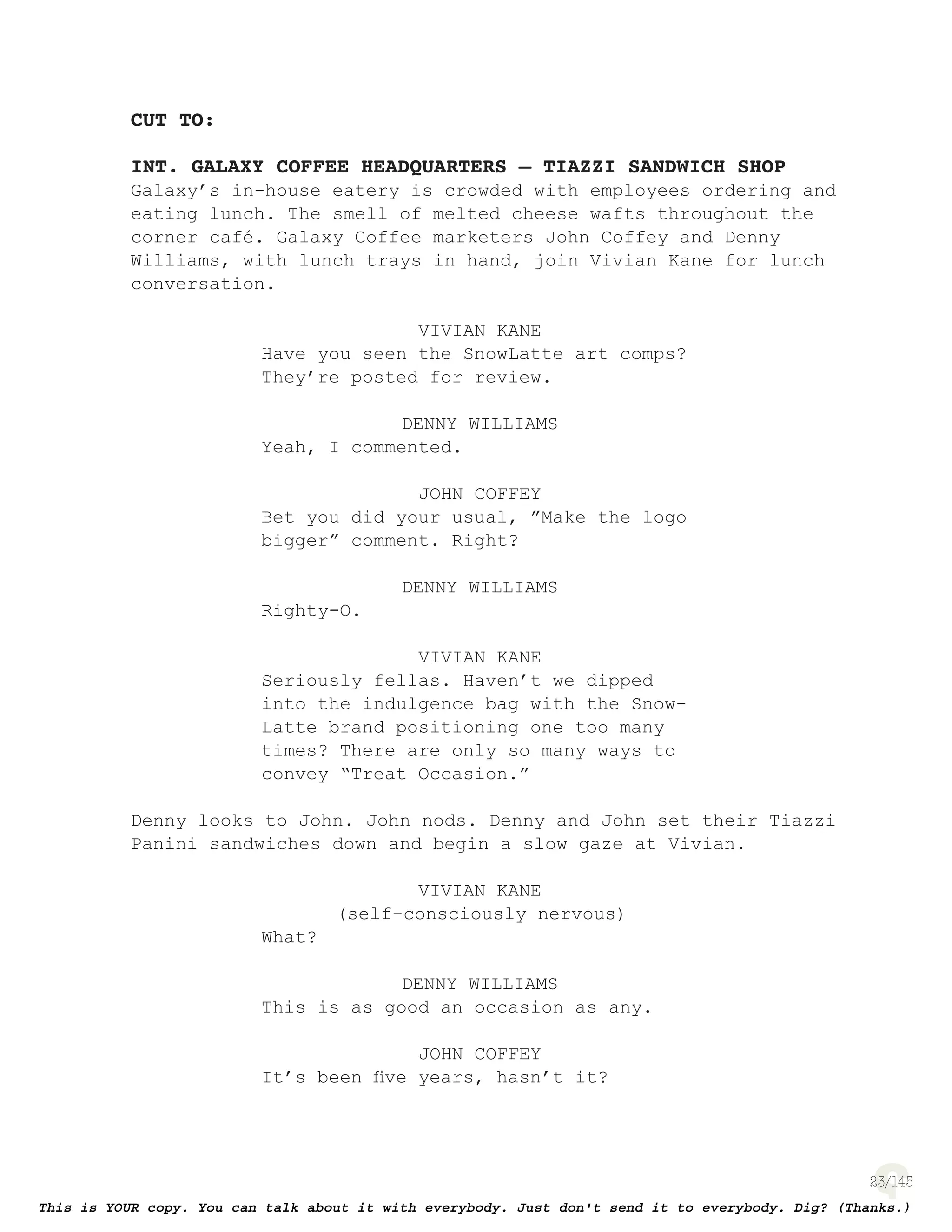 23
CUT TO:
INT. GALAXY COFFEE HEADQUARTERS – TIAZZI SANDWICH SHOP
Galaxy’s in-house eatery is crowded with employees ordering and
eating lunch. The smell of melted cheese wafts throughout the
corner café. Galaxy Coffee marketers John Coffey and Denny
Williams, with lunch trays in hand, join Vivian Kane for lunch
conversation.
VIVIAN KANE
Have you seen the SnowLatte art comps?
They’re posted for review.
DENNY WILLIAMS
Yeah, I commented.
JOHN COFFEY
Bet you did your usual, ”Make the logo
bigger” comment. Right?
DENNY WILLIAMS
Righty-O.
VIVIAN KANE
Seriously fellas. Haven’t we dipped
into the indulgence bag with the Snow-
Latte brand positioning one too many
times? There are only so many ways to
convey “Treat Occasion.”
Denny looks to John. John nods. Denny and John set their Tiazzi
Panini sandwiches down and begin a slow gaze at Vivian.
VIVIAN KANE
(self-consciously nervous)
What?
DENNY WILLIAMS
This is as good an occasion as any.
JOHN COFFEY
It’s been ﬁve years, hasn’t it?
 