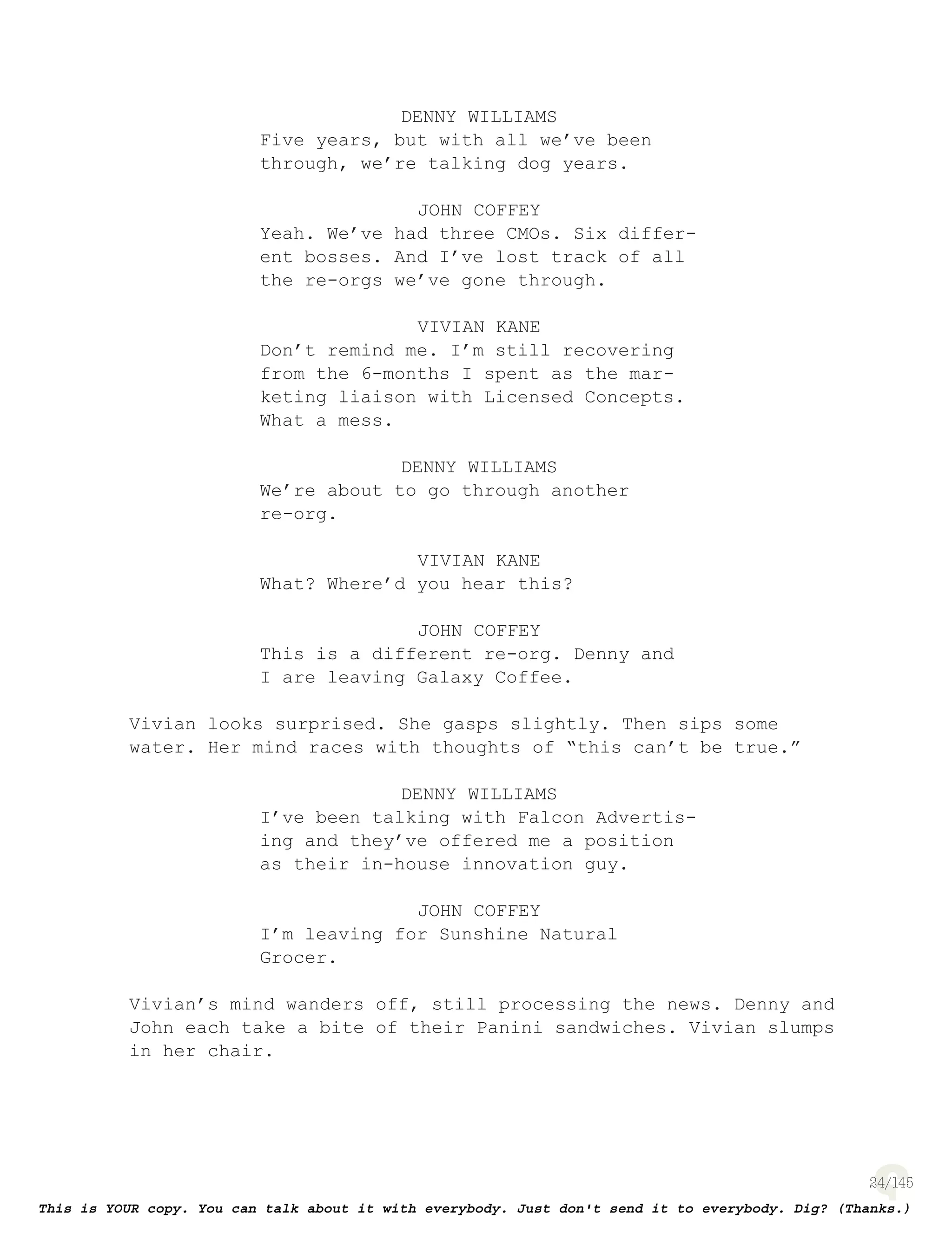 24
DENNY WILLIAMS
Five years, but with all we’ve been
through, we’re talking dog years.
JOHN COFFEY
Yeah. We’ve had three CMOs. Six differ-
ent bosses. And I’ve lost track of all
the re-orgs we’ve gone through.
VIVIAN KANE
Don’t remind me. I’m still recovering
from the 6-months I spent as the mar-
keting liaison with Licensed Concepts.
What a mess.
DENNY WILLIAMS
We’re about to go through another
re-org.
VIVIAN KANE
What? Where’d you hear this?
JOHN COFFEY
This is a different re-org. Denny and
I are leaving Galaxy Coffee.
Vivian looks surprised. She gasps slightly. Then sips some
water. Her mind races with thoughts of “this can’t be true.”
DENNY WILLIAMS
I’ve been talking with Falcon Advertis-
ing and they’ve offered me a position
as their in-house innovation guy.
JOHN COFFEY
I’m leaving for Sunshine Natural
Grocer.
Vivian’s mind wanders off, still processing the news. Denny and
John each take a bite of their Panini sandwiches. Vivian slumps
in her chair.
 