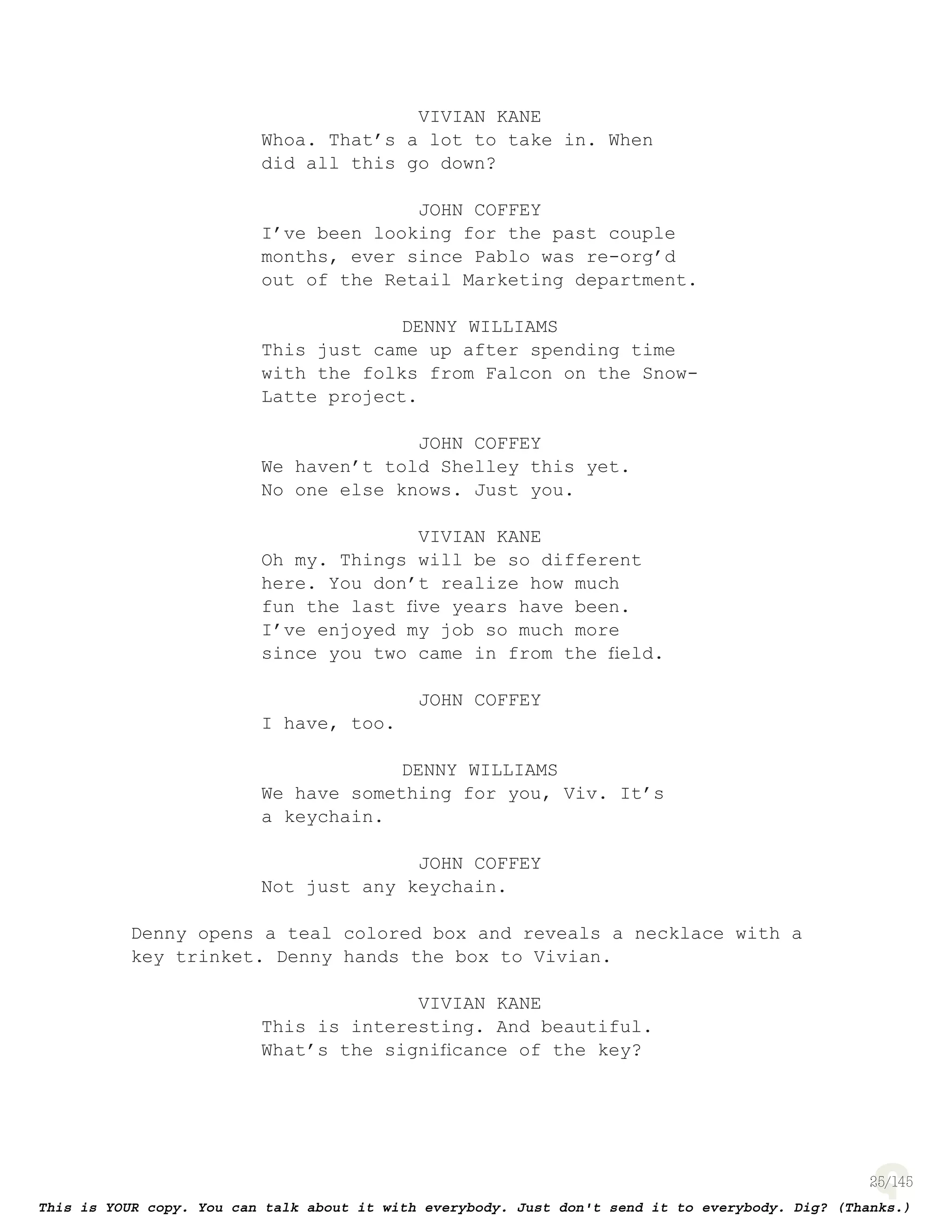 25
VIVIAN KANE
Whoa. That’s a lot to take in. When
did all this go down?
JOHN COFFEY
I’ve been looking for the past couple
months, ever since Pablo was re-org’d
out of the Retail Marketing department.
DENNY WILLIAMS
This just came up after spending time
with the folks from Falcon on the Snow-
Latte project.
JOHN COFFEY
We haven’t told Shelley this yet.
No one else knows. Just you.
VIVIAN KANE
Oh my. Things will be so different
here. You don’t realize how much
fun the last ﬁve years have been.
I’ve enjoyed my job so much more
since you two came in from the ﬁeld.
JOHN COFFEY
I have, too.
DENNY WILLIAMS
We have something for you, Viv. It’s
a keychain.
JOHN COFFEY
Not just any keychain.
Denny opens a teal colored box and reveals a necklace with a
key trinket. Denny hands the box to Vivian.
VIVIAN KANE
This is interesting. And beautiful.
What’s the signiﬁcance of the key?
 