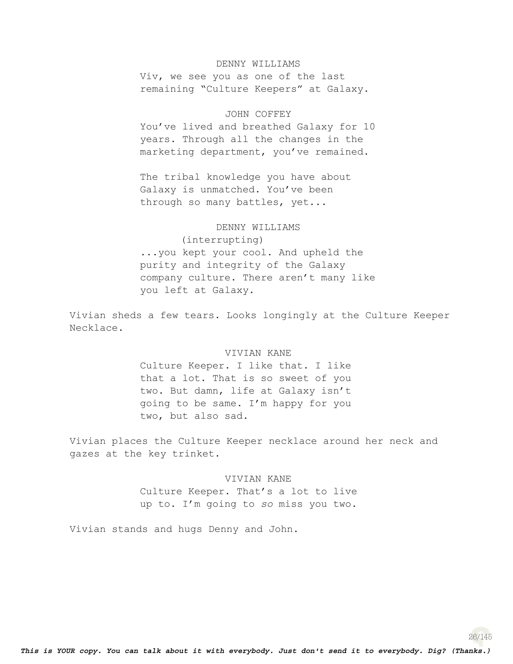 26
DENNY WILLIAMS
Viv, we see you as one of the last
remaining “Culture Keepers” at Galaxy.
JOHN COFFEY
You’ve lived and breathed Galaxy for 10
years. Through all the changes in the
marketing department, you’ve remained.
The tribal knowledge you have about
Galaxy is unmatched. You’ve been
through so many battles, yet...
DENNY WILLIAMS
(interrupting)
...you kept your cool. And upheld the
purity and integrity of the Galaxy
company culture. There aren’t many like
you left at Galaxy.
Vivian sheds a few tears. Looks longingly at the Culture Keeper
Necklace.
VIVIAN KANE
Culture Keeper. I like that. I like
that a lot. That is so sweet of you
two. But damn, life at Galaxy isn’t
going to be same. I’m happy for you
two, but also sad.
Vivian places the Culture Keeper necklace around her neck and
gazes at the key trinket.
VIVIAN KANE
Culture Keeper. That’s a lot to live
up to. I’m going to so miss you two.
Vivian stands and hugs Denny and John.
 
