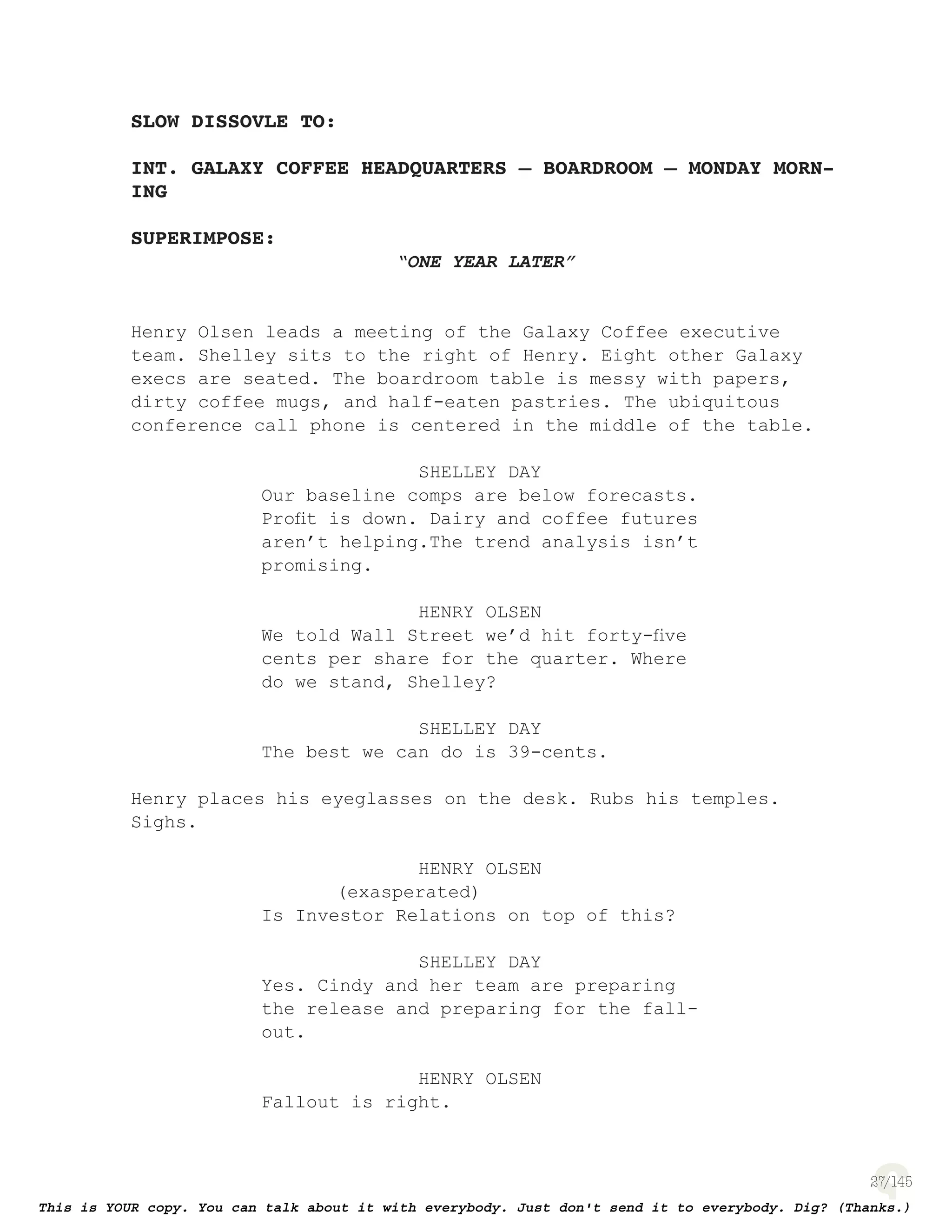 27
SLOW DISSOVLE TO:
INT. GALAXY COFFEE HEADQUARTERS – BOARDROOM – MONDAY MORN-
ING
SUPERIMPOSE:
“ONE YEAR LATER”
Henry Olsen leads a meeting of the Galaxy Coffee executive
team. Shelley sits to the right of Henry. Eight other Galaxy
execs are seated. The boardroom table is messy with papers,
dirty coffee mugs, and half-eaten pastries. The ubiquitous
conference call phone is centered in the middle of the table.
SHELLEY DAY
Our baseline comps are below forecasts.
Proﬁt is down. Dairy and coffee futures
aren’t helping.The trend analysis isn’t
promising.
HENRY OLSEN
We told Wall Street we’d hit forty-ﬁve
cents per share for the quarter. Where
do we stand, Shelley?
SHELLEY DAY
The best we can do is 39-cents.
Henry places his eyeglasses on the desk. Rubs his temples.
Sighs.
HENRY OLSEN
(exasperated)
Is Investor Relations on top of this?
SHELLEY DAY
Yes. Cindy and her team are preparing
the release and preparing for the fall-
out.
HENRY OLSEN
Fallout is right.
 