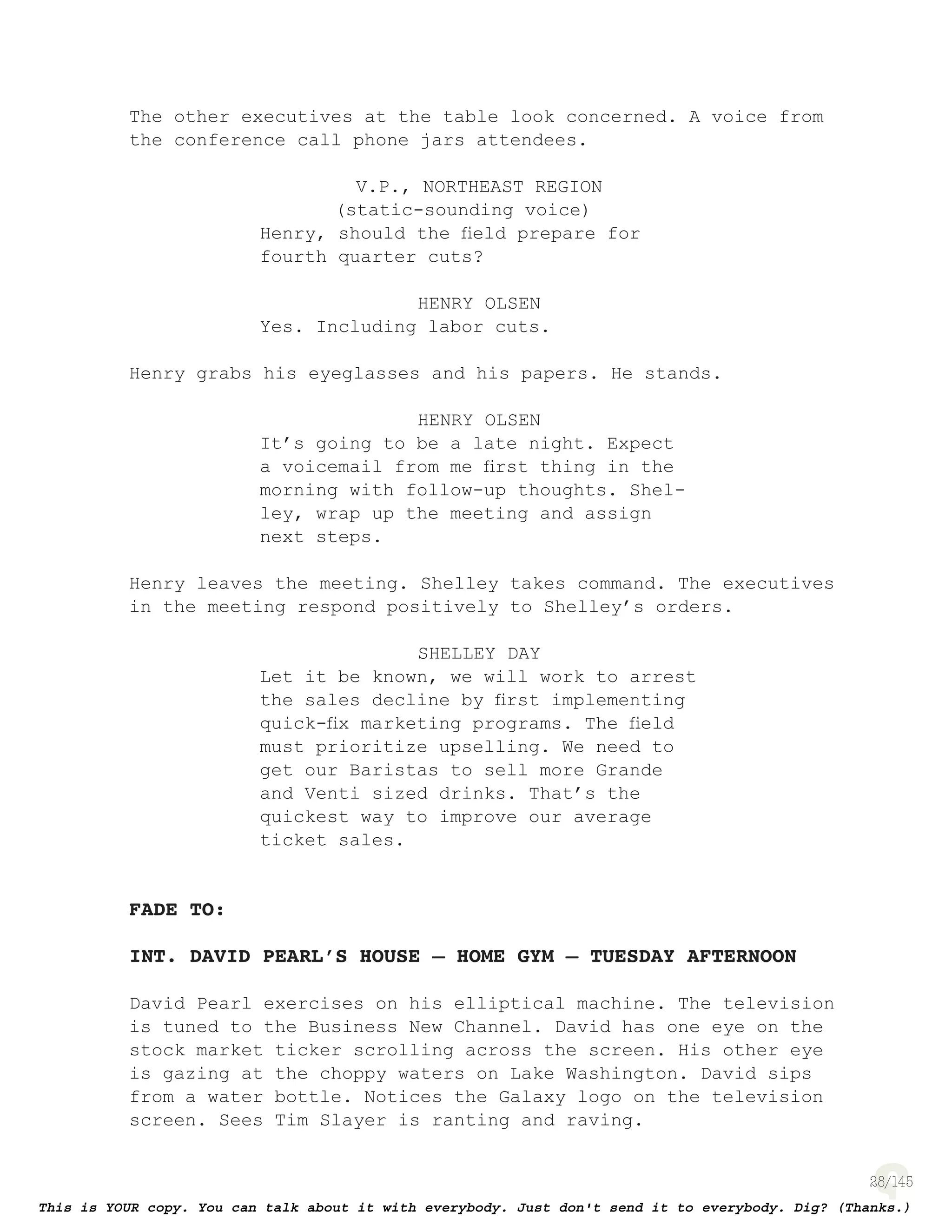 28
The other executives at the table look concerned. A voice from
the conference call phone jars attendees.
V.P., NORTHEAST REGION
(static-sounding voice)
Henry, should the ﬁeld prepare for
fourth quarter cuts?
HENRY OLSEN
Yes. Including labor cuts.
Henry grabs his eyeglasses and his papers. He stands.
HENRY OLSEN
It’s going to be a late night. Expect
a voicemail from me ﬁrst thing in the
morning with follow-up thoughts. Shel-
ley, wrap up the meeting and assign
next steps.
Henry leaves the meeting. Shelley takes command. The executives
in the meeting respond positively to Shelley’s orders.
SHELLEY DAY
Let it be known, we will work to arrest
the sales decline by ﬁrst implementing
quick-ﬁx marketing programs. The ﬁeld
must prioritize upselling. We need to
get our Baristas to sell more Grande
and Venti sized drinks. That’s the
quickest way to improve our average
ticket sales.
FADE TO:
INT. DAVID PEARL’S HOUSE – HOME GYM – TUESDAY AFTERNOON
David Pearl exercises on his elliptical machine. The television
is tuned to the Business New Channel. David has one eye on the
stock market ticker scrolling across the screen. His other eye
is gazing at the choppy waters on Lake Washington. David sips
from a water bottle. Notices the Galaxy logo on the television
screen. Sees Tim Slayer is ranting and raving.
 