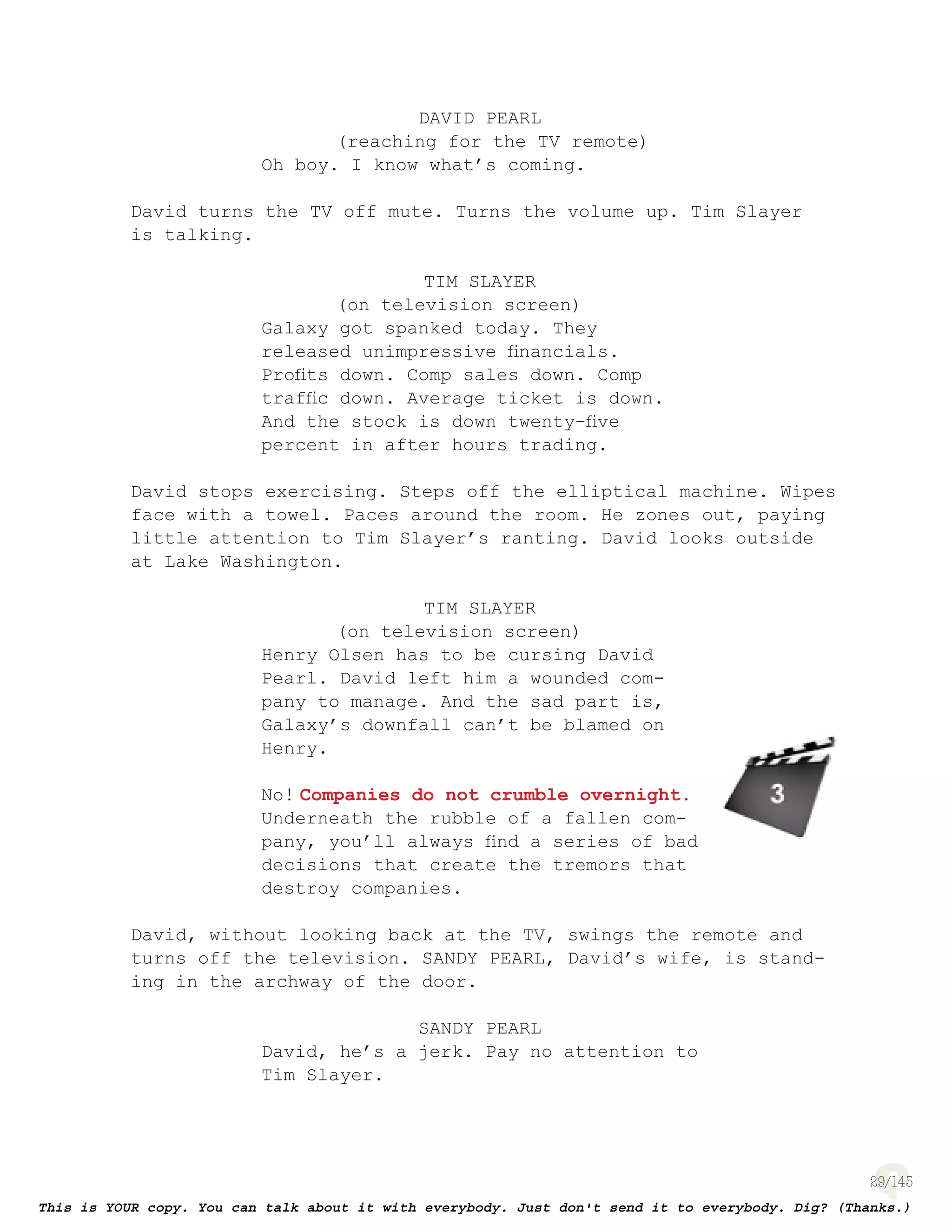 29
DAVID PEARL
(reaching for the TV remote)
Oh boy. I know what’s coming.
David turns the TV off mute. Turns the volume up. Tim Slayer
is talking.
TIM SLAYER
(on television screen)
Galaxy got spanked today. They
released unimpressive ﬁnancials.
Proﬁts down. Comp sales down. Comp
trafﬁc down. Average ticket is down.
And the stock is down twenty-ﬁve
percent in after hours trading.
David stops exercising. Steps off the elliptical machine. Wipes
face with a towel. Paces around the room. He zones out, paying
little attention to Tim Slayer’s ranting. David looks outside
at Lake Washington.
TIM SLAYER
(on television screen)
Henry Olsen has to be cursing David
Pearl. David left him a wounded com-
pany to manage. And the sad part is,
Galaxy’s downfall can’t be blamed on
Henry.
No! Companies do not crumble overnight.
Underneath the rubble of a fallen com-
pany, you’ll always ﬁnd a series of bad
decisions that create the tremors that
destroy companies.
David, without looking back at the TV, swings the remote and
turns off the television. SANDY PEARL, David’s wife, is stand-
ing in the archway of the door.
SANDY PEARL
David, he’s a jerk. Pay no attention to
Tim Slayer.
page 130
 