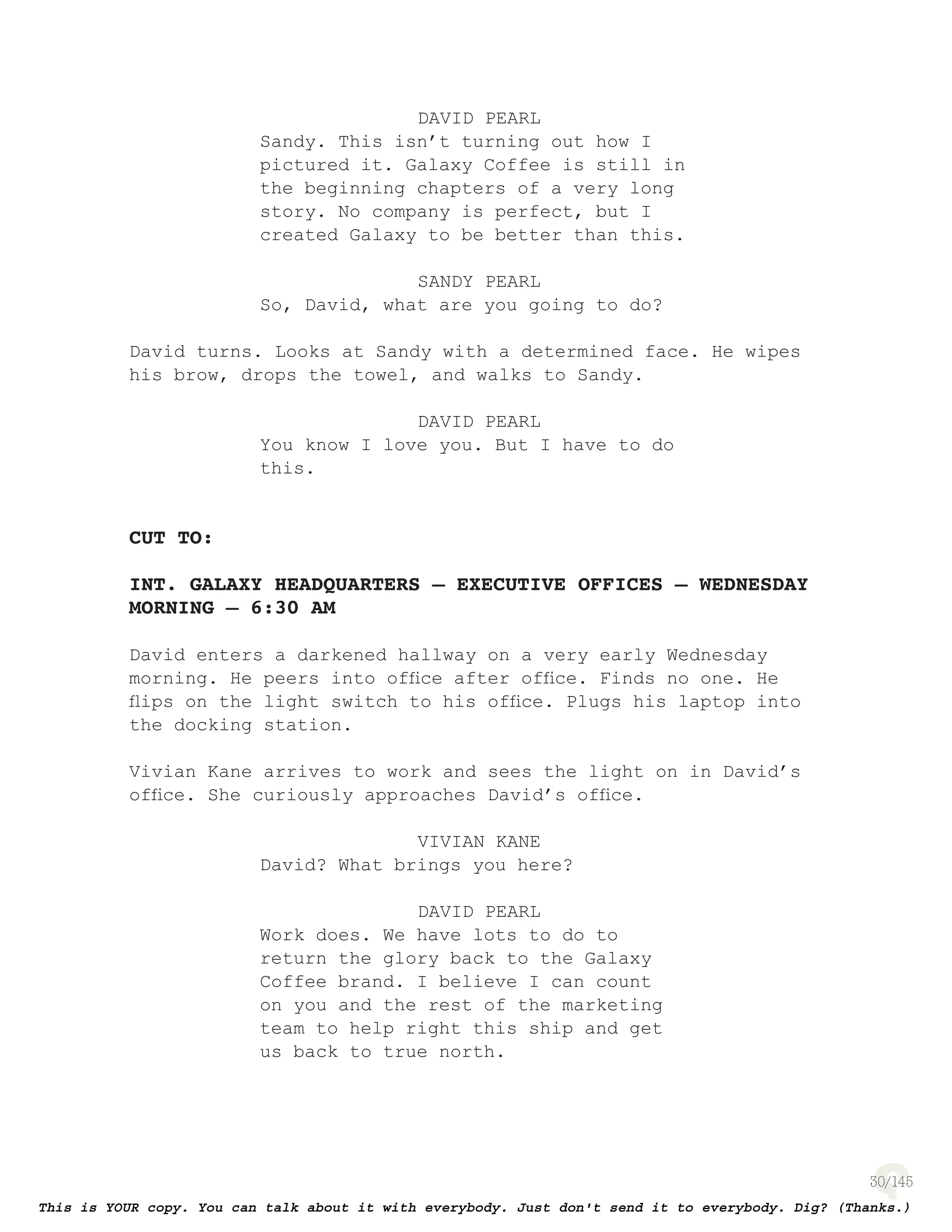 30
DAVID PEARL
Sandy. This isn’t turning out how I
pictured it. Galaxy Coffee is still in
the beginning chapters of a very long
story. No company is perfect, but I
created Galaxy to be better than this.
SANDY PEARL
So, David, what are you going to do?
David turns. Looks at Sandy with a determined face. He wipes
his brow, drops the towel, and walks to Sandy.
DAVID PEARL
You know I love you. But I have to do
this.
CUT TO:
INT. GALAXY HEADQUARTERS – EXECUTIVE OFFICES – WEDNESDAY
MORNING – 6:30 AM
David enters a darkened hallway on a very early Wednesday
morning. He peers into ofﬁce after ofﬁce. Finds no one. He
ﬂips on the light switch to his ofﬁce. Plugs his laptop into
the docking station.
Vivian Kane arrives to work and sees the light on in David’s
ofﬁce. She curiously approaches David’s ofﬁce.
VIVIAN KANE
David? What brings you here?
DAVID PEARL
Work does. We have lots to do to
return the glory back to the Galaxy
Coffee brand. I believe I can count
on you and the rest of the marketing
team to help right this ship and get
us back to true north.
 