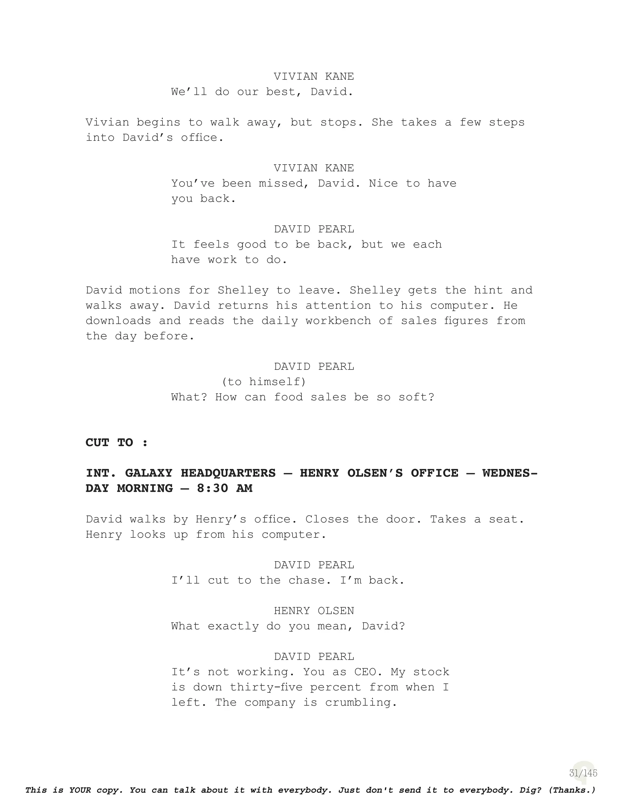 31
VIVIAN KANE
We’ll do our best, David.
Vivian begins to walk away, but stops. She takes a few steps
into David’s ofﬁce.
VIVIAN KANE
You’ve been missed, David. Nice to have
you back.
DAVID PEARL
It feels good to be back, but we each
have work to do.
David motions for Shelley to leave. Shelley gets the hint and
walks away. David returns his attention to his computer. He
downloads and reads the daily workbench of sales ﬁgures from
the day before.
DAVID PEARL
(to himself)
What? How can food sales be so soft?
CUT TO :
INT. GALAXY HEADQUARTERS – HENRY OLSEN’S OFFICE – WEDNES-
DAY MORNING – 8:30 AM
David walks by Henry’s ofﬁce. Closes the door. Takes a seat.
Henry looks up from his computer.
DAVID PEARL
I’ll cut to the chase. I’m back.
HENRY OLSEN
What exactly do you mean, David?
DAVID PEARL
It’s not working. You as CEO. My stock
is down thirty-ﬁve percent from when I
left. The company is crumbling.
 