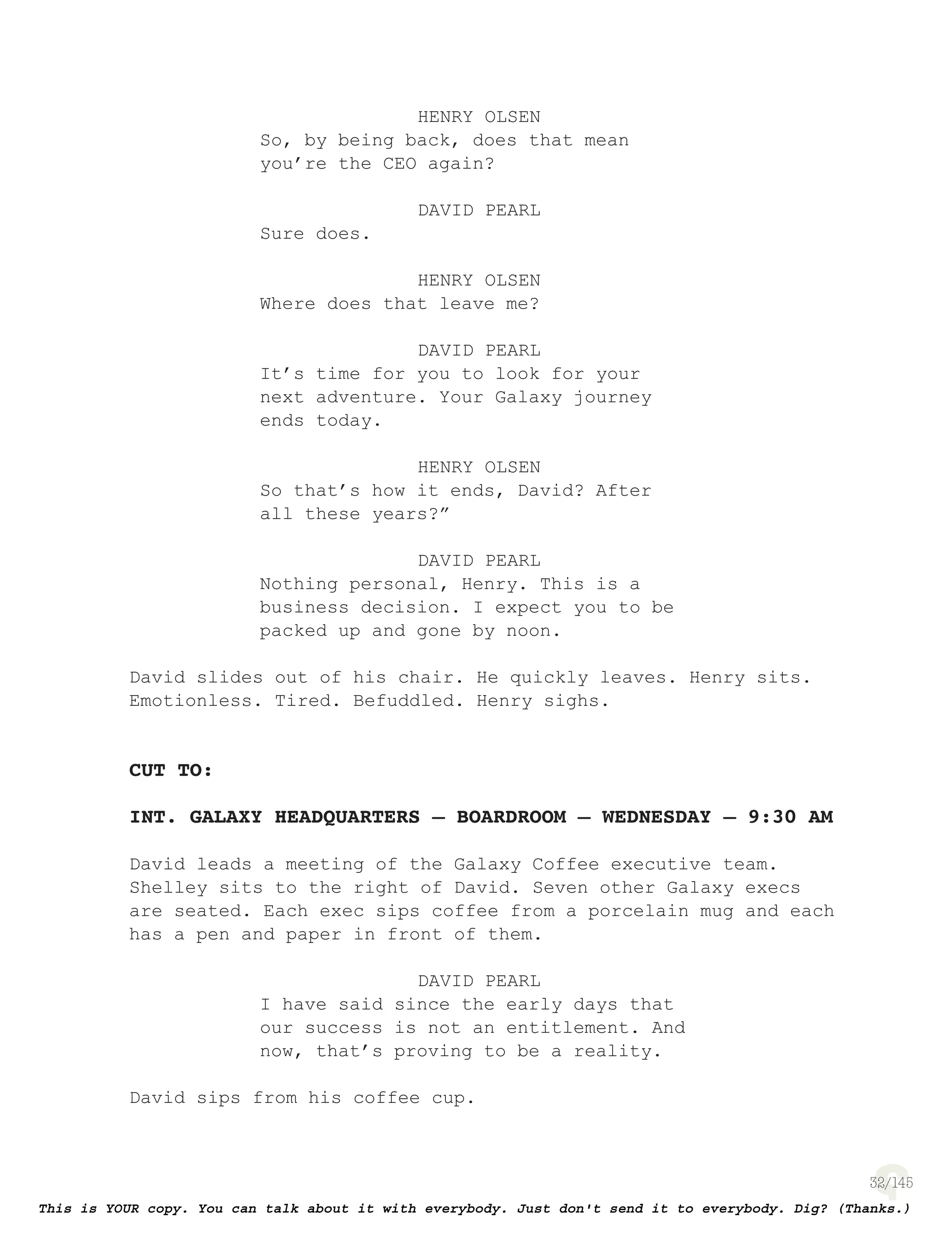 32
HENRY OLSEN
So, by being back, does that mean
you’re the CEO again?
DAVID PEARL
Sure does.
HENRY OLSEN
Where does that leave me?
DAVID PEARL
It’s time for you to look for your
next adventure. Your Galaxy journey
ends today.
HENRY OLSEN
So that’s how it ends, David? After
all these years?”
DAVID PEARL
Nothing personal, Henry. This is a
business decision. I expect you to be
packed up and gone by noon.
David slides out of his chair. He quickly leaves. Henry sits.
Emotionless. Tired. Befuddled. Henry sighs.
CUT TO:
INT. GALAXY HEADQUARTERS – BOARDROOM – WEDNESDAY – 9:30 AM
David leads a meeting of the Galaxy Coffee executive team.
Shelley sits to the right of David. Seven other Galaxy execs
are seated. Each exec sips coffee from a porcelain mug and each
has a pen and paper in front of them.
DAVID PEARL
I have said since the early days that
our success is not an entitlement. And
now, that’s proving to be a reality.
David sips from his coffee cup.
 