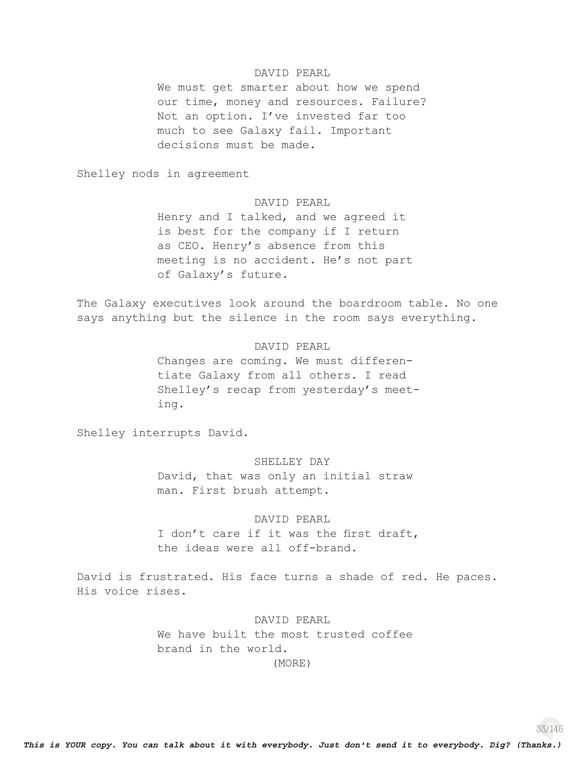 33
DAVID PEARL
We must get smarter about how we spend
our time, money and resources. Failure?
Not an option. I’ve invested far too
much to see Galaxy fail. Important
decisions must be made.
Shelley nods in agreement
DAVID PEARL
Henry and I talked, and we agreed it
is best for the company if I return
as CEO. Henry’s absence from this
meeting is no accident. He’s not part
of Galaxy’s future.
The Galaxy executives look around the boardroom table. No one
says anything but the silence in the room says everything.
DAVID PEARL
Changes are coming. We must differen-
tiate Galaxy from all others. I read
Shelley’s recap from yesterday’s meet-
ing.
Shelley interrupts David.
SHELLEY DAY
David, that was only an initial straw
man. First brush attempt.
DAVID PEARL
I don’t care if it was the ﬁrst draft,
the ideas were all off-brand.
David is frustrated. His face turns a shade of red. He paces.
His voice rises.
DAVID PEARL
We have built the most trusted coffee
brand in the world.
(MORE)
 