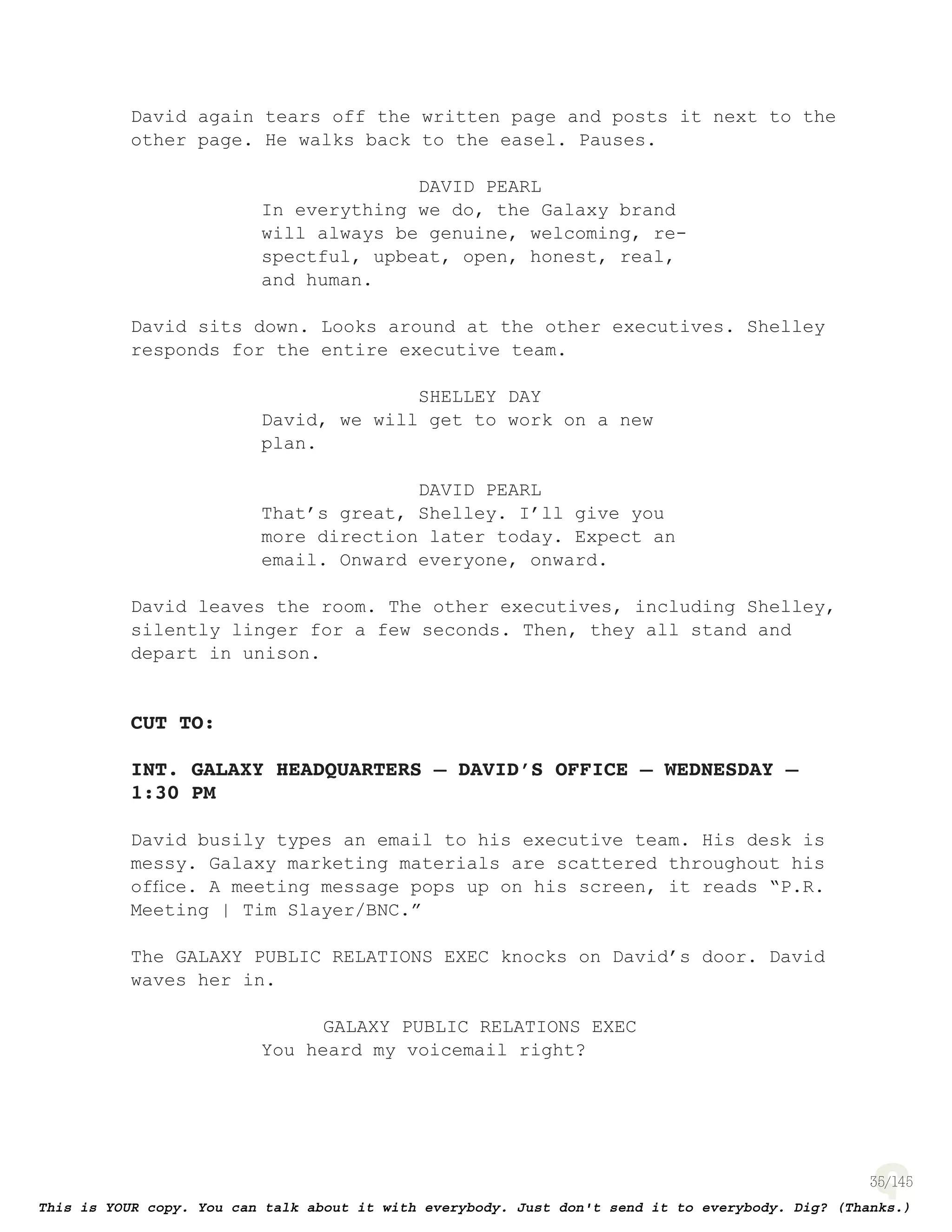 35
David again tears off the written page and posts it next to the
other page. He walks back to the easel. Pauses.
DAVID PEARL
In everything we do, the Galaxy brand
will always be genuine, welcoming, re-
spectful, upbeat, open, honest, real,
and human.
David sits down. Looks around at the other executives. Shelley
responds for the entire executive team.
SHELLEY DAY
David, we will get to work on a new
plan.
DAVID PEARL
That’s great, Shelley. I’ll give you
more direction later today. Expect an
email. Onward everyone, onward.
David leaves the room. The other executives, including Shelley,
silently linger for a few seconds. Then, they all stand and
depart in unison.
CUT TO:
INT. GALAXY HEADQUARTERS – DAVID’S OFFICE – WEDNESDAY –
1:30 PM
David busily types an email to his executive team. His desk is
messy. Galaxy marketing materials are scattered throughout his
ofﬁce. A meeting message pops up on his screen, it reads “P.R.
Meeting | Tim Slayer/BNC.”
The GALAXY PUBLIC RELATIONS EXEC knocks on David’s door. David
waves her in.
GALAXY PUBLIC RELATIONS EXEC
You heard my voicemail right?
 