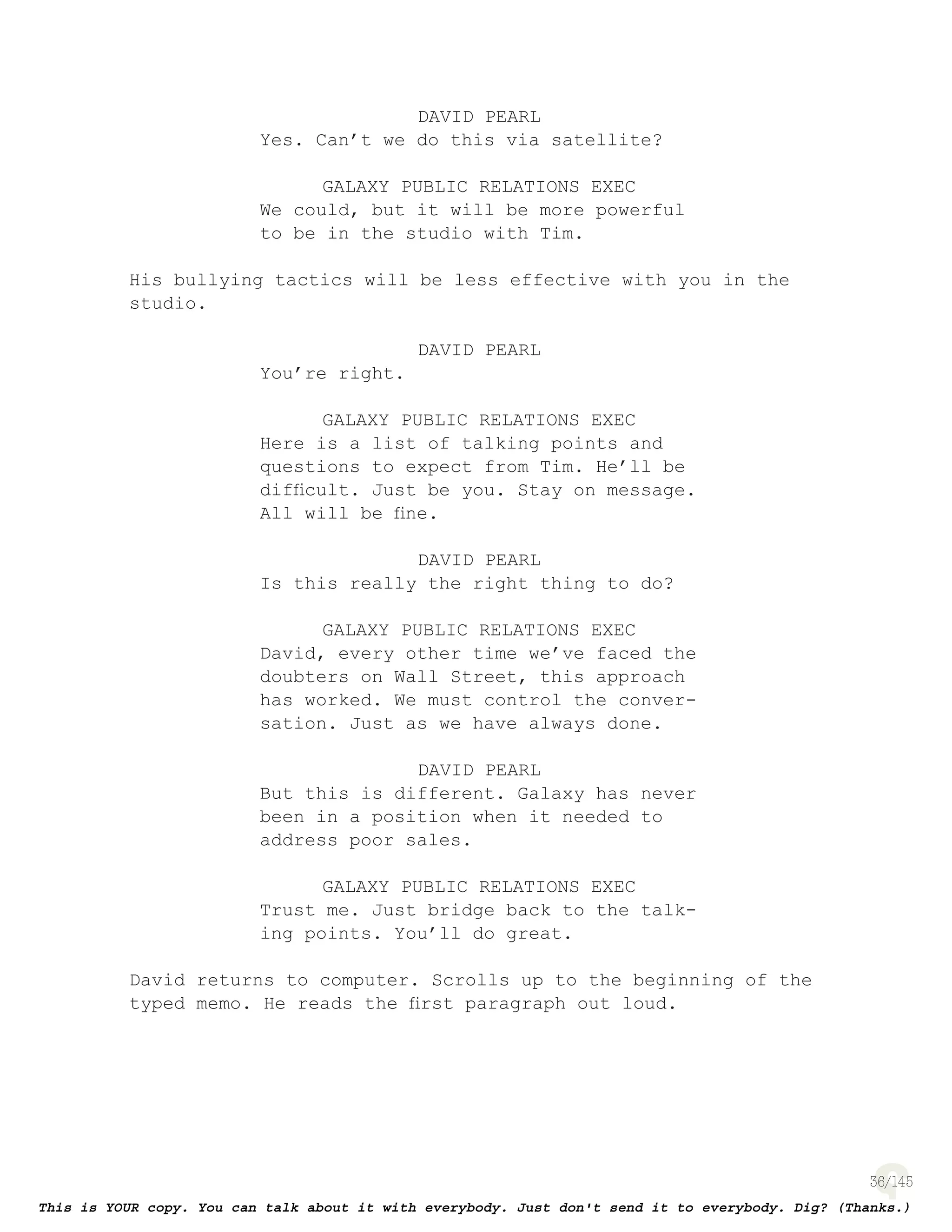 36
DAVID PEARL
Yes. Can’t we do this via satellite?
GALAXY PUBLIC RELATIONS EXEC
We could, but it will be more powerful
to be in the studio with Tim.
His bullying tactics will be less effective with you in the
studio.
DAVID PEARL
You’re right.
GALAXY PUBLIC RELATIONS EXEC
Here is a list of talking points and
questions to expect from Tim. He’ll be
difﬁcult. Just be you. Stay on message.
All will be ﬁne.
DAVID PEARL
Is this really the right thing to do?
GALAXY PUBLIC RELATIONS EXEC
David, every other time we’ve faced the
doubters on Wall Street, this approach
has worked. We must control the conver-
sation. Just as we have always done.
DAVID PEARL
But this is different. Galaxy has never
been in a position when it needed to
address poor sales.
GALAXY PUBLIC RELATIONS EXEC
Trust me. Just bridge back to the talk-
ing points. You’ll do great.
David returns to computer. Scrolls up to the beginning of the
typed memo. He reads the ﬁrst paragraph out loud.
 