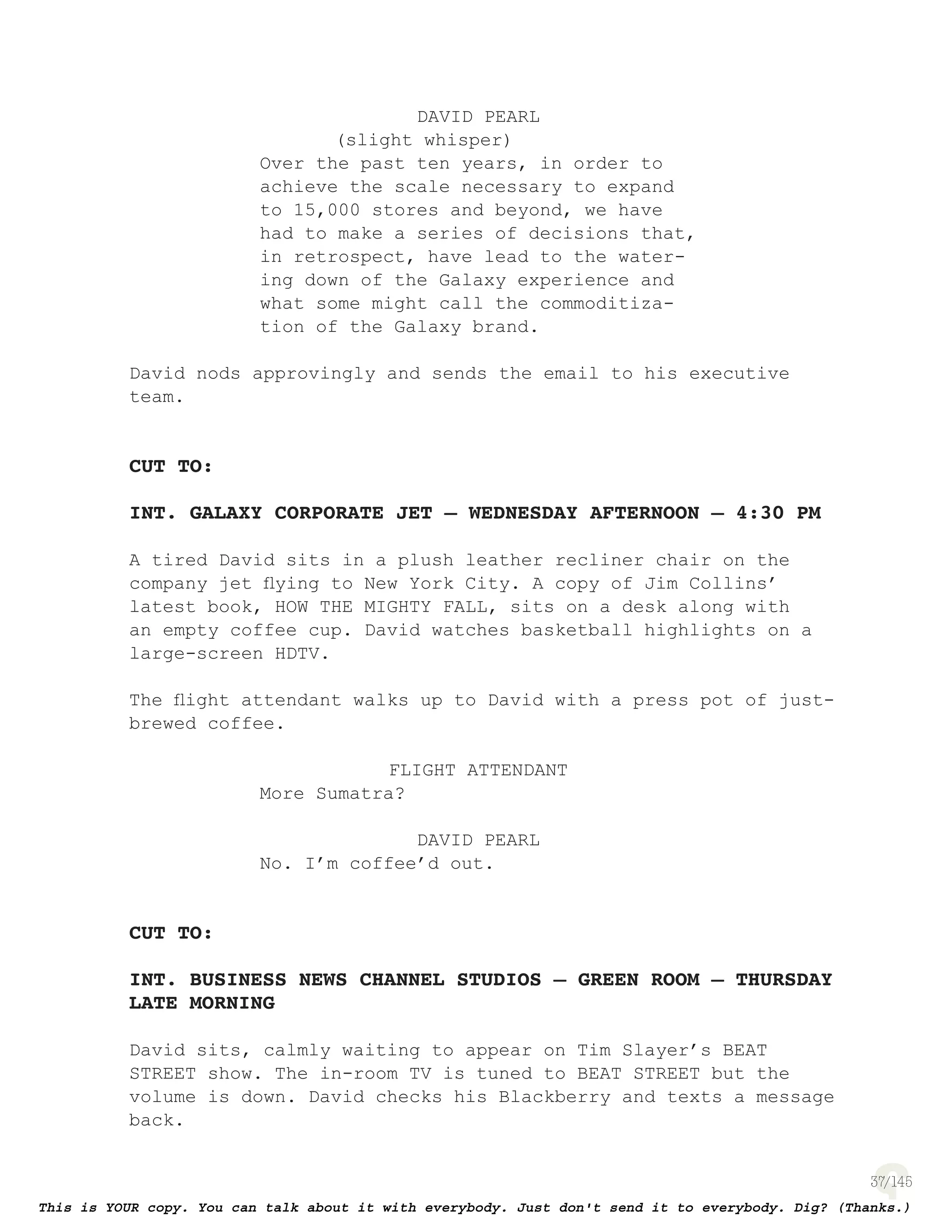 37
DAVID PEARL
(slight whisper)
Over the past ten years, in order to
achieve the scale necessary to expand
to 15,000 stores and beyond, we have
had to make a series of decisions that,
in retrospect, have lead to the water-
ing down of the Galaxy experience and
what some might call the commoditiza-
tion of the Galaxy brand.
David nods approvingly and sends the email to his executive
team.
CUT TO:
INT. GALAXY CORPORATE JET – WEDNESDAY AFTERNOON – 4:30 PM
A tired David sits in a plush leather recliner chair on the
company jet ﬂying to New York City. A copy of Jim Collins’
latest book, HOW THE MIGHTY FALL, sits on a desk along with
an empty coffee cup. David watches basketball highlights on a
large-screen HDTV.
The ﬂight attendant walks up to David with a press pot of just-
brewed coffee.
FLIGHT ATTENDANT
More Sumatra?
DAVID PEARL
No. I’m coffee’d out.
CUT TO:
INT. BUSINESS NEWS CHANNEL STUDIOS – GREEN ROOM – THURSDAY
LATE MORNING
David sits, calmly waiting to appear on Tim Slayer’s BEAT
STREET show. The in-room TV is tuned to BEAT STREET but the
volume is down. David checks his Blackberry and texts a message
back.
 