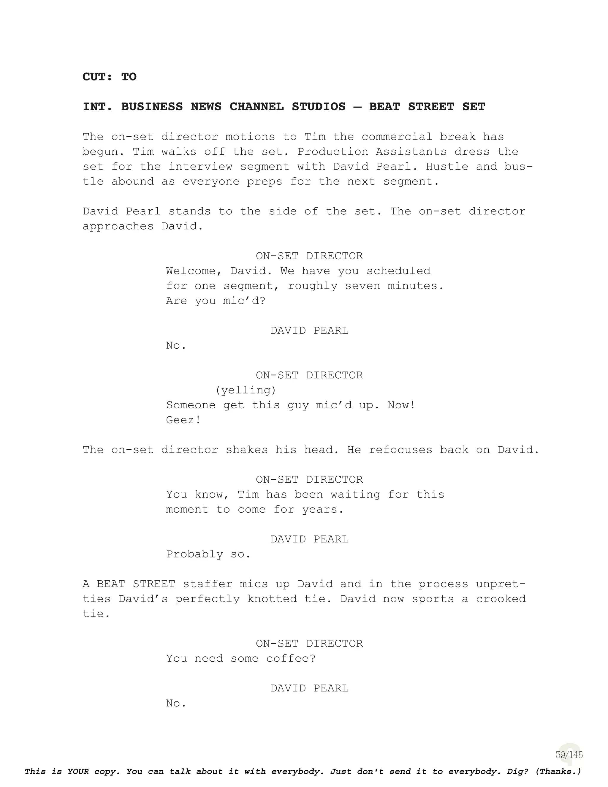 39
CUT: TO
INT. BUSINESS NEWS CHANNEL STUDIOS – BEAT STREET SET
The on-set director motions to Tim the commercial break has
begun. Tim walks off the set. Production Assistants dress the
set for the interview segment with David Pearl. Hustle and bus-
tle abound as everyone preps for the next segment.
David Pearl stands to the side of the set. The on-set director
approaches David.
ON-SET DIRECTOR
Welcome, David. We have you scheduled
for one segment, roughly seven minutes.
Are you mic’d?
DAVID PEARL
No.
ON-SET DIRECTOR
(yelling)
Someone get this guy mic’d up. Now!
Geez!
The on-set director shakes his head. He refocuses back on David.
ON-SET DIRECTOR
You know, Tim has been waiting for this
moment to come for years.
DAVID PEARL
Probably so.
A BEAT STREET staffer mics up David and in the process unpret-
ties David’s perfectly knotted tie. David now sports a crooked
tie.
ON-SET DIRECTOR
You need some coffee?
DAVID PEARL
No.
 