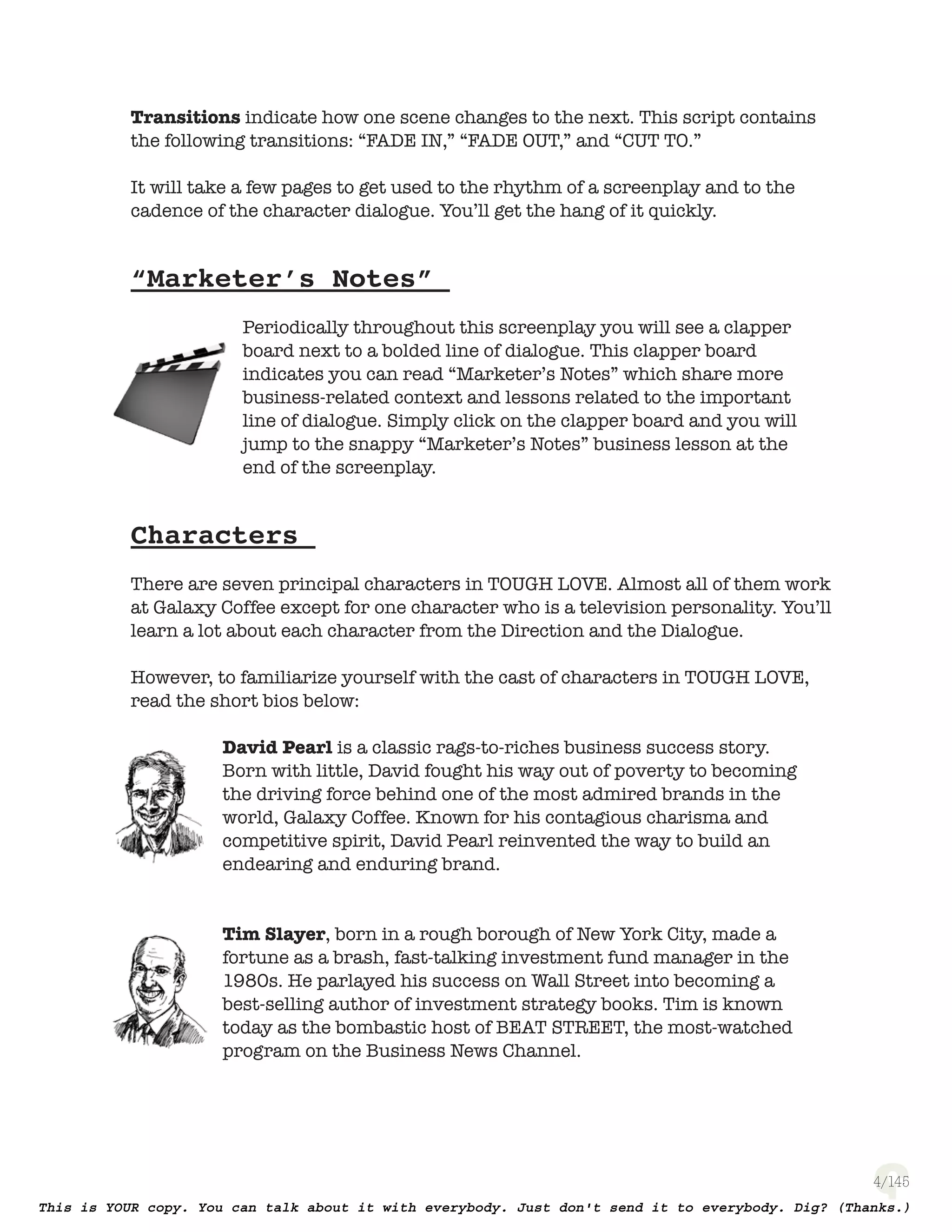 4
Transitions indicate how one scene changes to the next. This script contains
the following transitions: “FADE IN,” “FADE OUT,” and “CUT TO.”
It will take a few pages to get used to the rhythm of a screenplay and to the
cadence of the character dialogue. You’ll get the hang of it quickly.
“Marketer’s Notes”
Periodically throughout this screenplay you will see a clapper
board next to a bolded line of dialogue. This clapper board
indicates you can read “Marketer’s Notes” which share more
business-related context and lessons related to the important
line of dialogue. Simply turn to the page number on the Clapper
board and you will jump to the snappy “Marketer’s Notes” business
lesson at the end of the screenplay.
Characters
There are seven principal characters in TOUGH LOVE. Almost all of them work
at Galaxy Coffee except for one character who is a television personality. You’ll
learn a lot about each character from the Direction and the Dialogue.
However, to familiarize yourself with the cast of characters in TOUGH LOVE,
read the short bios below:
David Pearl is a classic rags-to-riches business success story.
Born with little, David fought his way out of poverty to becoming
the driving force behind one of the most admired brands in the
world, Galaxy Coffee. Known for his contagious charisma and
competitive spirit, David Pearl reinvented the way to build an
endearing and enduring brand.
Tim Slayer, born in a rough borough of New York City, made a
fortune as a brash, fast-talking investment fund manager in the
1980s. He parlayed his success on Wall Street into becoming a
best-selling author of investment strategy books. Tim is known
today as the bombastic host of BEAT STREET, the most-watched
program on the Business News Channel.
 