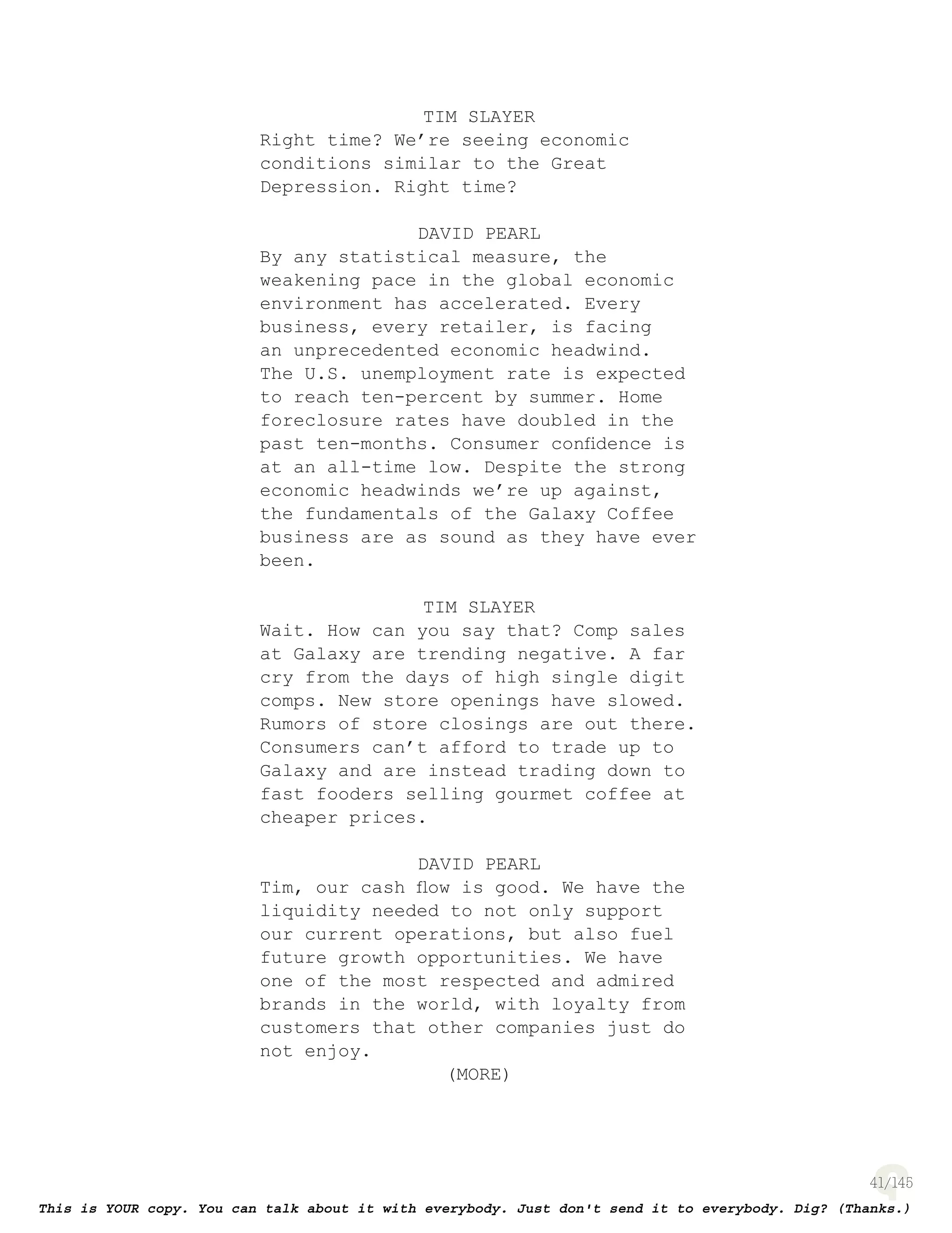 41
TIM SLAYER
Right time? We’re seeing economic
conditions similar to the Great
Depression. Right time?
DAVID PEARL
By any statistical measure, the
weakening pace in the global economic
environment has accelerated. Every
business, every retailer, is facing
an unprecedented economic headwind.
The U.S. unemployment rate is expected
to reach ten-percent by summer. Home
foreclosure rates have doubled in the
past ten-months. Consumer conﬁdence is
at an all-time low. Despite the strong
economic headwinds we’re up against,
the fundamentals of the Galaxy Coffee
business are as sound as they have ever
been.
TIM SLAYER
Wait. How can you say that? Comp sales
at Galaxy are trending negative. A far
cry from the days of high single digit
comps. New store openings have slowed.
Rumors of store closings are out there.
Consumers can’t afford to trade up to
Galaxy and are instead trading down to
fast fooders selling gourmet coffee at
cheaper prices.
DAVID PEARL
Tim, our cash ﬂow is good. We have the
liquidity needed to not only support
our current operations, but also fuel
future growth opportunities. We have
one of the most respected and admired
brands in the world, with loyalty from
customers that other companies just do
not enjoy.
(MORE)
 