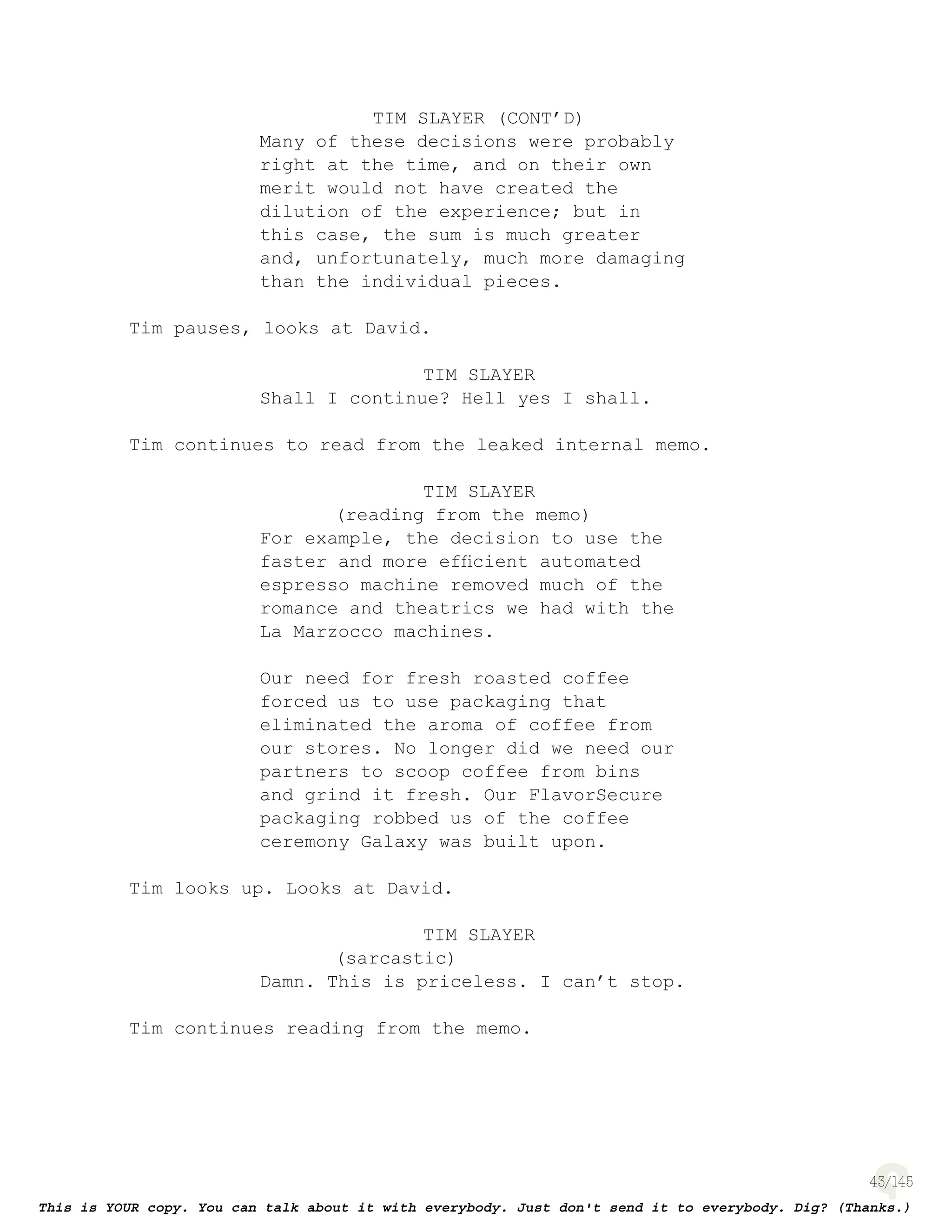 43
TIM SLAYER (CONT’D)
Many of these decisions were probably
right at the time, and on their own
merit would not have created the
dilution of the experience; but in
this case, the sum is much greater
and, unfortunately, much more damaging
than the individual pieces.
Tim pauses, looks at David.
TIM SLAYER
Shall I continue? Hell yes I shall.
Tim continues to read from the leaked internal memo.
TIM SLAYER
(reading from the memo)
For example, the decision to use the
faster and more efﬁcient automated
espresso machine removed much of the
romance and theatrics we had with the
La Marzocco machines.
Our need for fresh roasted coffee
forced us to use packaging that
eliminated the aroma of coffee from
our stores. No longer did we need our
partners to scoop coffee from bins
and grind it fresh. Our FlavorSecure
packaging robbed us of the coffee
ceremony Galaxy was built upon.
Tim looks up. Looks at David.
TIM SLAYER
(sarcastic)
Damn. This is priceless. I can’t stop.
Tim continues reading from the memo.
 