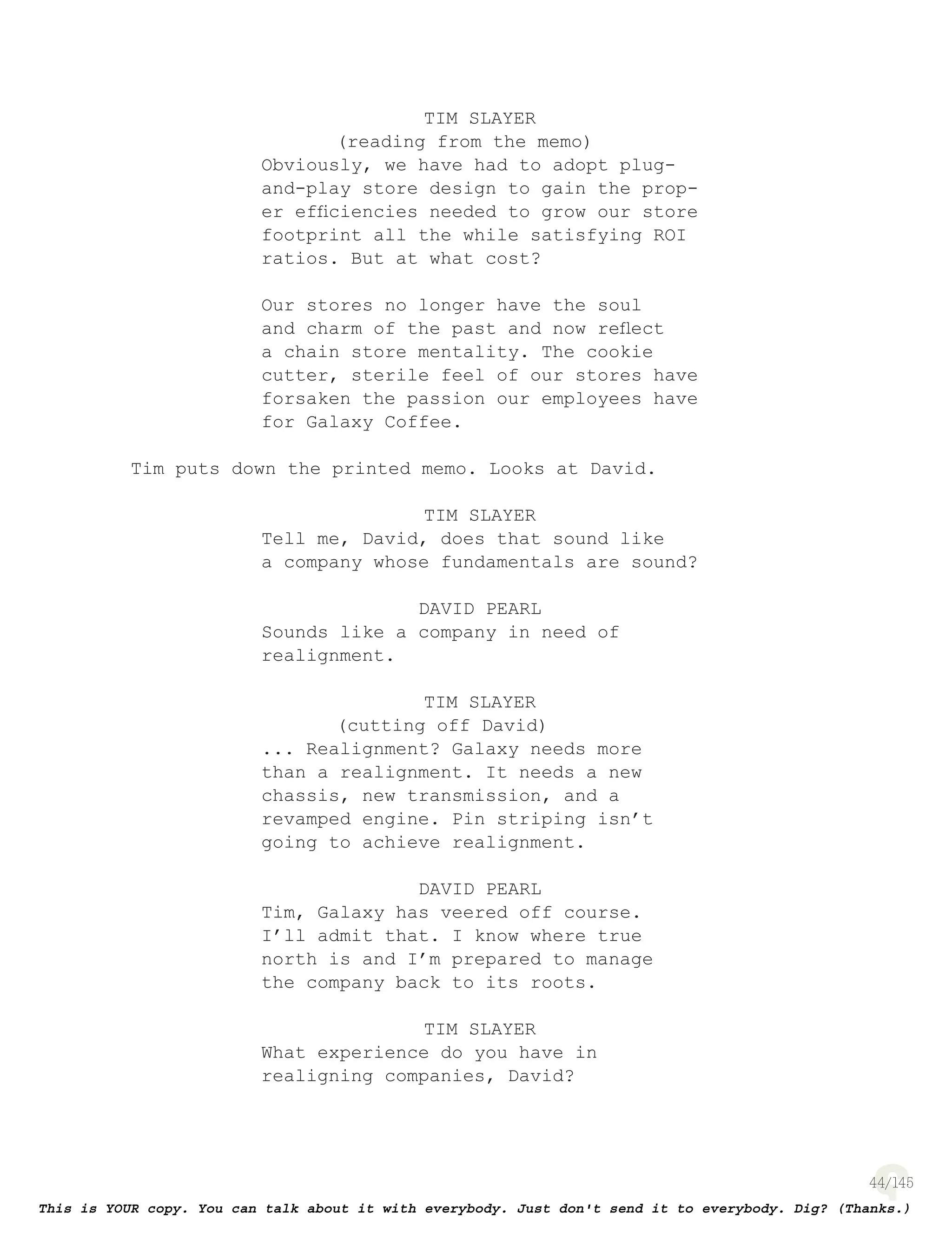 44
TIM SLAYER
(reading from the memo)
Obviously, we have had to adopt plug-
and-play store design to gain the prop-
er efﬁciencies needed to grow our store
footprint all the while satisfying ROI
ratios. But at what cost?
Our stores no longer have the soul
and charm of the past and now reﬂect
a chain store mentality. The cookie
cutter, sterile feel of our stores have
forsaken the passion our employees have
for Galaxy Coffee.
Tim puts down the printed memo. Looks at David.
TIM SLAYER
Tell me, David, does that sound like
a company whose fundamentals are sound?
DAVID PEARL
Sounds like a company in need of
realignment.
TIM SLAYER
(cutting off David)
... Realignment? Galaxy needs more
than a realignment. It needs a new
chassis, new transmission, and a
revamped engine. Pin striping isn’t
going to achieve realignment.
DAVID PEARL
Tim, Galaxy has veered off course.
I’ll admit that. I know where true
north is and I’m prepared to manage
the company back to its roots.
TIM SLAYER
What experience do you have in
realigning companies, David?
 